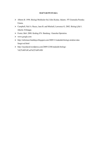 DAFTAR PUSTAKA
 Alberts B. 1994. Biologi Molekuler Sel, Edisi Kedua. Jakarta : PT Gramedia Pustaka
Utama.
 Campbell, Neil A. Reece, Jane B. and Mitchell, Lawrence G. 2002. Biologi jilid 1.
Jakarta: Erlangga.
 Foster, Bob .2008. Koding IPA. Bandung : Ganesha Operation.
 www.google.com
 http://informasi-budidaya.blogspot.com/2009/11/makalah-biologi-struktur-dan-
fungsi-sel.html
 http://rasyidacid.wordpress.com/2009/12/08/makalah-biologi-
%E2%80%9Csel%E2%80%9D/
 