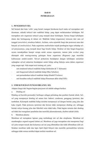 BAB II
PEMBAHASAN
1. PENGERTIAN SEL
Sel berasal dari kata ‘cella’ yang berarti ruangan berukuran kecil maka sel merupakan unit
(kesatuan, zahrah) terkecil dari makhluk hidup, yang dapat melaksanakan kehidupan. Sel
merupakan unit organisasi terkecil yang menjadi dasar kehidupan. Semua fungsi kehidupan
diatur dan berlangsung di dalam sel. Makhluk hidup (organisme) tersusun dari satu sel
tunggal (uniselular), misalnya bakteri, Archaea, serta sejumlah fungi dan protozoa) atau dari
banyak sel (multiselular). Pada organisme multiselular terjadi pembagian tugas terhadap sel-
sel penyusunnya, yang menjadi dasar bagi hirarki hidup. Struktur sel dan fungsi-fungsinya
secara menakjubkan hampir serupa untuk semua organisme, namun jalur evolusi yang
ditempuh oleh masing-masing golongan besar organisme (Regnum) juga memiliki
kekhususan sendiri-sendiri. Sel-sel prokariota beradaptasi dengan kehidupan uniselular
sedangkan sel-sel eukariota beradaptasi untuk hidup saling bekerja sama dalam organisasi
yang sangat rapi. Ada empat teori tentang sel, yaitu:
· unit struktural terkecil makhluk hidup (Schleiden & T. Schwann)
· unit fungsional terkecil makhluk hidup (Max Schultze)
· unit pertumbuhan terkecil makhluk hidup (Rudolf Virchow)
· unit hereditas terkecil makhluk hidup (Penemuan akhir abad XIX)
2. STRUKTUR DAN FUNGSI ORGANEL SEL
Adapun fungsi dari bagian-bagian penyusun sel adalah sebagai berikut:
a. Dinding sel
Dinding sel bersifat permeabel, berfungsi sebagai pelindung dan pemberi bentuk tubuh. Sel-
sel yang mempunyai dinding sel antara lain: bakteri, cendawan, ganggang (protista), dan
tumbuhan. Kelompok makhluk hidup tersebut mempunyai sel dengan bentuk yang jelas dan
kaku (rigid). Pada protozoa (protista) dan hewan tidak mempunyai dinding sel, sehingga
bentuk selnya kurang jelas dan fleksibel serta tidak kaku. Pada bagian tertentu dari dinding
sel tidak ikut mengalami penebalan dan memiliki plasmodesmata, disebut noktah (titik).
b. Membran plasma
Membran sel merupakan lapisan yang melindungi inti sel dan sitoplasma. Membran sel
membungkus organel-organel dalam sel. Membran sel juga merupakan alat transportasi bagi
sel yaitu tempat masuk dan keluarnya zat-zat yang dibutuhkan dan tidak dibutuhkan oleh sel.
Struktur membran ialah dua lapis lipid (lipid bilayer) dan memiliki permeabilitas tertentu
sehingga tidak semua molekul dapat melalui membran sel.
 