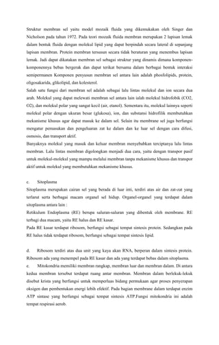Struktur membran sel yaitu model mozaik fluida yang dikemukakan oleh Singer dan
Nicholson pada tahun 1972. Pada teori mozaik fluida membran merupakan 2 lapisan lemak
dalam bentuk fluida dengan molekul lipid yang dapat berpindah secara lateral di sepanjang
lapisan membran. Protein membran tersusun secara tidak beraturan yang menembus lapisan
lemak. Jadi dapat dikatakan membran sel sebagai struktur yang dinamis dimana komponen-
komponennya bebas bergerak dan dapat terikat bersama dalam berbagai bentuk interaksi
semipermanen Komponen penyusun membran sel antara lain adalah phosfolipids, protein,
oligosakarida, glikolipid, dan kolesterol.
Salah satu fungsi dari membran sel adalah sebagai lalu lintas molekul dan ion secara dua
arah. Molekul yang dapat melewati membran sel antara lain ialah molekul hidrofobik (CO2,
O2), dan molekul polar yang sangat kecil (air, etanol). Sementara itu, molekul lainnya seperti
molekul polar dengan ukuran besar (glukosa), ion, dan substansi hidrofilik membutuhkan
mekanisme khusus agar dapat masuk ke dalam sel. Selain itu membrane sel juga berfungsi
mengatur pemasukan dan pengeluaran zat ke dalam dan ke luar sel dengan cara difusi,
osmosis, dan transport aktif.
Banyaknya molekul yang masuk dan keluar membran menyebabkan terciptanya lalu lintas
membran. Lalu lintas membran digolongkan menjadi dua cara, yaitu dengan transpor pasif
untuk molekul-molekul yang mampu melalui membran tanpa mekanisme khusus dan transpor
aktif untuk molekul yang membutuhkan mekanisme khusus.
c. Sitoplasma
Sitoplasma merupakan cairan sel yang berada di luar inti, terdiri atas air dan zat-zat yang
terlarut serta berbagai macam organel sel hidup. Organel-organel yang terdapat dalam
sitoplasma antara lain :
Retikulum Endoplasma (RE) berupa saluran-saluran yang dibentuk oleh membrane. RE
terbagi dua macam, yaitu RE halus dan RE kasar.
Pada RE kasar terdapat ribosom, berfungsi sebagai tempat sintesis protein. Sedangkan pada
RE halus tidak terdapat ribosom, berfungsi sebagai tempat sintesis lipid.
d. Ribosom terdiri atas dua unit yang kaya akan RNA, berperan dalam sintesis protein.
Ribosom ada yang menempel pada RE kasar dan ada yang terdapat bebas dalam sitoplasma.
e. Mitokondria memiliki membran rangkap, membran luar dan membran dalam. Di antara
kedua membran tersebut terdapat ruang antar membran. Membran dalam berlekuk-lekuk
disebut krista yang berfungsi untuk memperluas bidang permukaan agar proses penyerapan
oksigen dan pembentukan energi lebih efektif. Pada bagian membrane dalam terdapat enzim
ATP sintase yang berfungsi sebagai tempat sintesis ATP.Fungsi mitokondria ini adalah
tempat respirasi aerob.
 