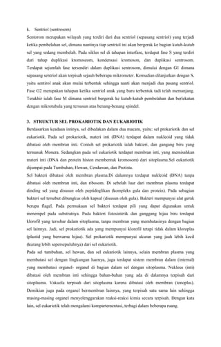 k. Sentriol (sentrosom)
Sentorom merupakan wilayah yang terdiri dari dua sentriol (sepasang sentriol) yang terjadi
ketika pembelahan sel, dimana nantinya tiap sentriol ini akan bergerak ke bagian kutub-kutub
sel yang sedang membelah. Pada siklus sel di tahapan interfase, terdapat fase S yang terdiri
dari tahap duplikasi kromoseom, kondensasi kromoson, dan duplikasi sentrosom.
Terdapat sejumlah fase tersendiri dalam duplikasi sentrosom, dimulai dengan G1 dimana
sepasang sentriol akan terpisah sejauh beberapa mikrometer. Kemudian dilanjutkan dengan S,
yaitu sentirol anak akan mulai terbentuk sehingga nanti akan menjadi dua pasang sentriol.
Fase G2 merupakan tahapan ketika sentriol anak yang baru terbentuk tadi telah memanjang.
Terakhir ialah fase M dimana sentriol bergerak ke kutub-kutub pembelahan dan berlekatan
dengan mikrotubula yang tersusun atas benang-benang spindel.
3. STRUKTUR SEL PROKARIOTIK DAN EUKARIOTIK
Berdasarkan keadaan intinya, sel dibedakan dalam dua macam, yaitu: sel prokariotik dan sel
eukariotik. Pada sel prokariotik, materi inti (DNA) terdapat dalam nukleoid yang tidak
dibatasi oleh membran inti. Contoh sel prokariotik ialah bakteri, dan gangang biru yang
termasuk Monera. Sedangkan pada sel eukariotik terdapat membran inti, yang memisahkan
materi inti (DNA dan protein histon membentuk kromosom) dari sitoplasma.Sel eukariotik
dijumpai pada Tumbuhan, Hewan, Cendawan, dan Protista.
Sel bakteri dibatasi oleh membran plasma.Di dalamnya terdapat nukleoid (DNA) tanpa
dibatasi oleh membran inti, dan ribosom. Di sebelah luar dari membran plasma terdapat
dinding sel yang disusun oleh peptidoglikan (kompleks gula dan protein). Pada sebagian
bakteri sel tersebut dibungkus oleh kapsul (disusun oleh gula). Bakteri mempunyai alat gerak
berupa flagel. Pada permukaan sel bakteri terdapat pili yang dapat digunakan untuk
menempel pada substratnya. Pada bakteri fotosintetik dan ganggang hijau biru terdapat
klorofil yang tersebar dalam sitoplasma, tanpa membran yang membatasinya dengan bagian
sel lainnya. Jadi, sel prokariotik ada yang mempunyai klorofil tetapi tidak dalam kloroplas
(plastid yang berwarna hijau). Sel prokariotik mempunyai ukuran yang jauh lebih kecil
(kurang lebih sepersepuluhnya) dari sel eukariotik.
Pada sel tumbuhan, sel hewan, dan sel eukariotik lainnya, selain membran plasma yang
membatasi sel dengan lingkungan luarnya, juga terdapat sistem membran dalam (internal)
yang membatasi organel- organel di bagian dalam sel dengan sitoplasma. Nukleus (inti)
dibatasi oleh membran inti sehingga bahan-bahan yang ada di dalamnya terpisah dari
sitoplasma. Vakuola terpisah dari sitoplasma karena dibatasi oleh membran (tonoplas).
Demikian juga pada organel bermembran lainnya, yang terpisah satu sama lain sehingga
masing-masing organel menyelenggarakan reaksi-reaksi kimia secara terpisah. Dengan kata
lain, sel eukariotik telah mengalami kompartementasi, terbagi dalam beberapa ruang.
 