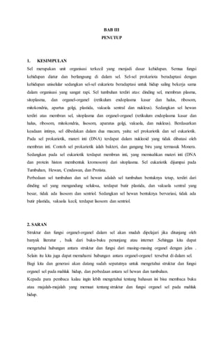 BAB III
PENUTUP
1. KESIMPULAN
Sel merupakan unit organisasi terkecil yang menjadi dasar kehidupan. Semua fungsi
kehidupan diatur dan berlangsung di dalam sel. Sel-sel prokariota beradaptasi dengan
kehidupan uniselular sedangkan sel-sel eukariota beradaptasi untuk hidup saling bekerja sama
dalam organisasi yang sangat rapi. Sel tumbuhan terdiri atas: dinding sel, membran plasma,
sitoplasma, dan organel-organel (retikulum endoplasma kasar dan halus, ribosom,
mitokondria, apartus golgi, plastida, vakuola sentral dan nukleus). Sedangkan sel hewan
terdiri atas membran sel, sitoplasma dan organel-organel (retikulum endoplasma kasar dan
halus, ribosom, mitokondria, lisosom, aparatus golgi, vakuola, dan nukleus). Berdasarkan
keadaan intinya, sel dibedakan dalam dua macam, yaitu: sel prokariotik dan sel eukariotik.
Pada sel prokariotik, materi inti (DNA) terdapat dalam nukleoid yang tidak dibatasi oleh
membran inti. Contoh sel prokariotik ialah bakteri, dan gangang biru yang termasuk Monera.
Sedangkan pada sel eukariotik terdapat membran inti, yang memisahkan materi inti (DNA
dan protein histon membentuk kromosom) dari sitoplasma. Sel eukariotik dijumpai pada
Tumbuhan, Hewan, Cendawan, dan Protista.
Perbedaan sel tumbuhan dan sel hewan adalah sel tumbuhan bentuknya tetap, terdiri dari
dinding sel yang mengandung selulosa, terdapat butir plastida, dan vakuola sentral yang
besar, tidak ada lisosom dan sentriol. Sedangkan sel hewan bentuknya bervariasi, tidak ada
butir plastida, vakuola kecil, terdapat lisosom dan sentriol.
2. SARAN
Struktur dan fungsi organel-organel dalam sel akan mudah dipelajari jika ditunjang oleh
banyak literatur , baik dari buku-buku penunjang atau internet .Sehingga kita dapat
mengetahui hubungan antara struktur dan fungsi dari masing-masing organel dengan jelas .
Selain itu kita juga dapat memahami hubungan antara organel-organel tersebut di dalam sel.
Bagi kita dan generasi akan datang sudah sepatutnya untuk mengetahui struktur dan fungsi
organel sel pada mahluk hidup, dan perbedaan antara sel hewan dan tumbuhan.
Kepada para pembaca kalau ingin lebih mengetahui tentang bahasan ini bisa membaca buku
atau majalah-majalah yang memuat tentang struktur dan fungsi organel sel pada mahluk
hidup.
 