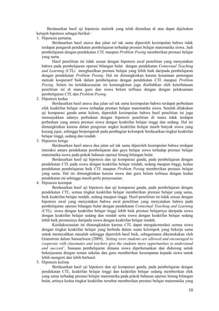 Berdasarkan hasil uji hipotesis statistik yang telah diuraikan di atas dapat dijelaskan
ketujuh hipotesis sebagai berikut :
1. Hipotesis pertama.
          Berdasarkan hasil anava dua jalan sel tak sama diperoleh kesimpulan bahwa tidak
   terdapat pengaruh pendekatan pembelajaran terhadap prestasi belajar matematika siswa. Jadi
   pembelajaran dengan pendekatan CTL maupun Problem Posing memberikan prestasi belajar
   yang sama.
          Hasil penelitian ini tidak sesuai dengan hipotesis awal penelitian yang menyatakan
   bahwa pada pembelajaran operasi bilangan bulat dengan pendekatan Contextual Teaching
   and Learning (CTL) menghasilkan prestasi belajar yang lebih baik daripada pembelajaran
   dengan pendekatan Problem Posing. Hal ini dimungkinkan karena kesamaan penerapan
   metode kooperatif baik dalam pembelajaran dengan pendekatan CTL maupun Problem
   Posing. Selain itu ketidaksesuaian ini kemungkinan juga disebabkan oleh keterbatasan
   penelitian ini di mana guru dan siswa belum terbiasa dengan dengan pelaksanaan
   pembelajaran CTL dan Problem Posing.
2. Hipotesis kedua
          Berdasarkan hasil anava dua jalan sel tak sama kesimpulan bahwa terdapat perbedaan
   efek keaktifan belajar siswa terhadap prestasi belajar matematika siswa. Setelah dilakukan
   uji komparasi ganda antar kolom, diperoleh kesimpulan bahwa hasil penelitian ini juga
   menunjukkan adanya perbedaan dengan hipotesis penelitian di mana tidak terdapat
   perbedaan yang antara prestasi siswa dengan keaktifan belajar tinggi dan sedang. Hal ini
   dimungkinkan karena dalam pengisian angket keaktifan belajar masih banyak siswa yang
   kurang jujur, sehingga berpengaruh pada pembagian kelompok berdasarkan tingkat keaktifan
   belajar tinggi, sedang dan rendah.
3. Hipotesis ketiga
          Berdasarkan hasil anava dua jalan sel tak sama diperoleh kesimpulan bahwa terdapat
   interaksi antara pendekatan pembelajaran dan gaya belajar siswa terhadap prestasi belajar
   matematika siswa pada pokok bahasan operasi hitung bilangan bulat.
          Berdasarkan hasil uji hipotesis dan uji komparasi ganda, pada pembelajaran dengan
   pendekatan CTL pada siswa dengan keaktifan belajar rendah, sedang maupun tinggi, kedua
   pendekatan pembelajaran baik CTL maupun Problem Posing memberikan prestasi belajar
   yang sama. Hal ini dimungkinkan karena siswa dan guru belum terbiasa dengan kedua
   pendekatan ini sehingga masih perlu penyesuaian.
4. Hipotesis keempat
          Berdasarkan hasil uji hipotesis dan uji komparasi ganda, pada pembelajaran dengan
   pendekatan CTL, semua tingkat keaktifan belajar memberikan prestasi belajar yang sama,
   baik keaktifan belajar rendah, sedang maupun tinggi. Hasil penelitian ini tidak sesuai dengan
   hipotesis awal yang menyatakan bahwa awal penelitian yang menyatakan bahwa pada
   pembelajaran operasi bilangan bulat dengan pendekatan Contextual Teaching and Learning
   (CTL), siswa dengan keaktifan belajar tinggi lebih baik prestasi belajarnya daripada siswa
   dengan keaktifan belajar sedang dan rendah serta siswa dengan keaktifan belajar sedang
   lebih baik prestasinya daripada siswa dengan keaktifan belajar rendah.
          Ketidaksesuaian ini dimungkinkan karena CTL dapat mengakomodasi semua siswa
   dengan tingkat keaktifan belajar yang berbeda dalam suatu kelompok yang bekerja sama
   untuk memecahkan masalah sehingga diperoleh hasil baik, sebagaimana dikemukakan oleh
   Granstrom dalam Samuelsson (2009), ’Setting were students are allowed and encouraged to
   cooperate with classmates and teachers give the students more opportunities to understand
   and succeed’. Suasana pembelajaran dimana siswa diperkenankan dan didorong untuk
   bekerjasama dengan teman sekelas dan guru memberikan kesempatan kepada siswa untuk
   lebih mengerti dan lebih berhasil.
5. Hipotesis kelima
          Berdasarkan hasil uji hipotesis dan uji komparasi ganda, pada pembelajaran dengan
   pendekatan CTL, keaktifan belajar tinggi dan keaktifan belajar sedang memberikan efek
   yang sama terhadap prestasi belajar matematika pada pokok bahasan operasi hitung bilangan
   bulat, artinya kedua tingkat keaktifan tersebut memberikan prestasi belajar matematika yang

                                                                                             10
 