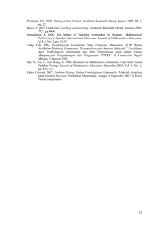 Predmore, S.R. 2005. Putting It Into Context. Academic Research Library. Januari 2005, 80, 1,
         pg. 22.
Resee, S. 2002. Contextual Teaching and Learning. Academic Research Library. January 2002,
         77,1, pg 40-41.
Samuelsson, J. 2006. The Impact of Teaching Aprroaches on Students’ Mathematical
         Proficiency in Sweden. International Electronic Journal of Mathemathics Education.
         Vol. 5, No. 2, pp. 62-67.
Tatag Yuli. 2002. Pembelajaran Kontekstual Mata Pelajaran Matematika SLTP Dalam
         Kurikulum Berbasisi Kompetensi. Disampaikan pada Seminar Nasional “ Paradigma
         Baru Pembelajaran Matematika dan Ilmu Pengetahuan alam dalam Upaya
         Mempercepat Pengembangan dan Penguasaan IPTEKS” di Universitas Negeri
         Malang, 5 Agustus 2002.
Xia, X., Lu, C., and Wang, B. 2008. Research on Mathematics Instruction Experiment Based
         Problem Posing. Journal of Mathematics Education. December 2008, Vol. 1, No. 1,
         pp. 153-163.
Zahra Chairani. 2007. Problem Posing Dalam Pembelajaran Matematika. Makalah .disajikan
         pada Seminar Nasional Pendidikan Matematika tanggal 8 September 2007 di Hotel
         Palam Banjarmasin.




                                                                                          13
 