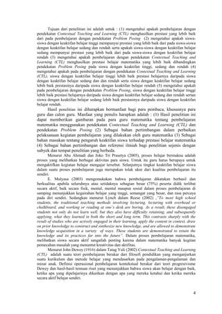 Tujuan dari penelitian ini adalah untuk : (1) mengetahui apakah pembelajaran dengan
pendekatan Contextual Teaching and Learning (CTL) menghasilkan prestasi yang lebih baik
dari pada pembelajaran dengan pendekatan Problem Posing (2) mengetahui apakah siswa-
siswa dengan keaktifan belajar tinggi mempunyai prestasi yang lebih baik dari pada siswa-siswa
dengan keaktifan belajar sedang dan rendah serta apakah siswa-siswa dengan keaktifan belajar
sedang mempunyai prestasi yang lebih baik dari pada siswa-siswa dengan keaktifan belajar
rendah (3) mengetahui apakah pembelajaran dengan pendekatan Contextual Teaching and
Learning (CTL) menghasilkan prestasi belajar matematika yang lebih baik dibandingkan
pendekatan Problem Posing pada siswa dengan keaktifan tinggi, sedang dan rendah (4)
mengetahui apakah pada pembelajaran dengan pendekatan Contextual Teaching and Learning
(CTL), siswa dengan keaktifan belajar tinggi lebih baik prestasi belajarnya daripada siswa
dengan keaktifan belajar sedang dan dan rendah serta siswa dengan keaktifan belajar sedang
lebih baik prestasinya daripada siswa dengan keaktifan belajar rendah (5) mengetahui apakah
pada pembelajaran dengan pendekatan Problem Posing, siswa dengan keaktifan belajar tinggi
lebih baik prestasi belajarnya daripada siswa dengan keaktifan belajar sedang dan rendah sertan
siswa dengan keaktifan belajar sedang lebih baik prestasinya daripada siswa dengan keaktifan
belajar rendah.
       Hasil penelitian ini diharapkan bermanfaat bagi para pembaca, khususnya para
guru dan calon guru. Manfaat yang penulis harapkan adalah : (1) Hasil penelitian ini
dapat memberikan gambaran pada para guru matematika tentang pembelajaran
matematika menggunakan pendekatan Contextual Teaching and Learning (CTL) dan
pendekatan Problem Posing (2) Sebagai bahan pertimbangan dalam perbaikan
pelaksanaan kegiatan pembelajaran yang dilakukan oleh guru matematika (3) Sebagai
bahan masukan tentang pengaruh keaktifan siswa terhadap prestasi belajar matematika
(4) Sebagai bahan pertimbangan dan referensi ilmiah bagi penelitian sejenis dengan
subyek dan tempat penelitian yang berbeda.
       Menurut Abu Ahmadi dan Joko Tri Prasetya (2005), proses belajar bermakna adalah
proses yang melibatkan berbagai aktivitas para siswa. Untuk itu guru harus berupaya untuk
mengaktifkan kegiatan belajar mengajar tersebut. Selanjutnya tingkat keaktifan belajar siswa
dalam suatu proses pembelajaran juga merupakan tolak ukur dari kualitas pembelajaran itu
sendiri.
       E. Mulyasa (2003) mengemukakan bahwa pembelajaran dikatakan berhasil dan
berkualitas apabila seluruhnya atau setidaknya sebagian besar (75%) peserta didik terlibat
secara aktif, baik secara fisik, mental, mental maupun sosial dalam proses pembelajaran di
samping menunjukkan kegairahan belajar yang tinggi, semangat yang besar, dan rasa percaya
pada diri sendiri. Sedangkan menurut Lynch dalam Reese (2002) ,”To most high school
students, the traditional teaching methods involving lecturing, lecturing with overhead or
chalkboard, and working or reading at one’s desk are boring. As a result, these disengaged
students not only do not learn well, but they also have difficulty retaining, and subsequently
applying, what they learned in both the short and long term. This contrasts sharply with the
result of studies who are actively engaged in their learning, apply the content in context, draw
on prior knowledge to construct and sinthesize new knowledge, and are allowed to demonstrate
knowledge acquisition in a variety of ways. These students are demonstrated to retain the
knowledge and its practices far into the future”. Dalam proses pembelajaran matematika,
melibatkan siswa secara aktif sangatlah penting karena dalam matematika banyak kegitan
pemecahan masalah yang menuntut kreativitas dan aktifitas.
       Menurut John Dewey (1916) dalam Tatag Yuli (2002) Contextual Teaching and Learning
(CTL) adalah suatu teori pembelajaran berakar dari filosofi pendidikan yang menganjurkan
suatu kurikulum dan metode belajar yang mendasarkan pada pengalaman-pengalaman dan
minat anak. Definisi operasional pembelajaran kontekstual berakar dari teori progresivisme
Dewey dan hasil-hasil temuan riset yang menunjukkan bahwa siswa akan belajar dengan baik,
ketika apa yang dipelajarinya dikaitkan dengan apa yang mereka ketahui dan ketika mereka
secara aktif belajar sendiri.


                                                                                              4
 