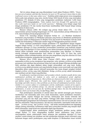 Hal ini selaras dengan apa yang dikemukakan Lynch dalam Predmore (2005), “Ninety-
four percent of students said that they learned a lot more in CTL-aprroach classes than in other
traditional courses in that same subject area”. Sembilan puluh empat persen siswa mengatakan
bahwa pada mata pelajaran yang sama, mereka belajar lebih banyak di kelas yang menerapkan
pendekatan CTL daripada di kelas yang menggunakan pendekatan tradisional. Lebih lanjut
Predmore (2005) mengungkapkan, “Some students learn best through CTL approaches and
they really need more hands on real world experience”. Beberapa siswa belajar sangat baik
dengan pendekatan CTL dan mereka benar-benar membutuhkan lebih banyak belajar tentang
pengalaman di dunia nyata.
       Menurut Johnson (2002: 86) terdapat tiga prinsip ilmiah dalam CTL : (1) CTL
mencerminkan prinsip kesaling-bergantungan (2) CTL mencerminkan prinsip differensiasi (3)
CTL mencerminkan prinsip pengorganisasian diri.
       Sistem CTL mencakup delapan komponen berikut ini : (1) Membuat keterkaitan-
keterkaitan yang bermakna (2) Melakukan pekerjaan yang berarti (3) Melakukan pembelajaran
yang diatur sendiri (4) Bekerjasama (5) Berpikir kritis dan kreatif (6) Membantu individu untuk
tumbuh dan berkembang (7) Mencapai standar tinggi (8) Menggunakan penilaian autentik.
       Secara sederhana pembelajaran dengan pendekatan CTL digambarkan dengan langkah-
langkah sebagai berikut: (1) Guru menyampaikan tujuan, pokok-pokok materi pelajaran dan
melakukan apersepsi (2) Guru memberikan permasalahan kontekstual yang berkaitan dengan
materi yang akan dipelajari (3) Guru membagi siswa dalam kelompok-kelompok kecil (4) Siswa
bekerja dalam kelompok untuk mendiskusikan permasalahan yang diberikan. (e) Masing-
masing kelompok mempresentasikan hasil diskusi di depan kelas (5) Guru dan siswa
mengadakan refleksi terhadap kejadian, aktivitas atau pengetahuan yang baru diterima (6) Guru
memberikan kesimpulan, penguatan dan tes kepada siswa.
       Menurut Silver (1996) dalam Zahra Chairani (2007), dalam pustaka pendidikan
matematika problem posing mempunyai tiga pengertian, yaitu: pertama, problem posing adalah
perumusan soal sederhana atau perumusan ulang soal yang ada dengan beberapa perubahan agar
lebih sederhana dan dapat dipahami dalam rangka memecahkan soal yang rumit. Kedua,
problem posing adalah perumusan soal yang berkaitan dengan syarat-syarat pada soal yang telah
dipecahkan dalam rangka mencari alternatif pemecahan lain (sama dengan mengkaji kembali
langkah problem solving yang telah dilakukan). Ketiga, problem posing adalah merumuskan
atau membuat soal dari situasi yang diberikan.
       In mathematics teaching of primary and secondary schools, teachers usually devise some
mathematical problems for students to solve, such as mathematical proof, algebraic
computation, numerical inspection etc. Most of them are characterized by their clear statements
and definite targets. Obviously, they could have helped students to master mathematical
knowledge and skills, however, these problems are far from all mathematical activities. In fact,
whether it is a science subject or a mathematics activity, mathematics consists of two aspects:
“problem posing” and “problem solving”. So, when the “problem” is regarded as the heart of
mathematics, it seems to be not only the "problem-solving" object, but also the mathematical
creativity which can be found. (Xia, Lü dan Wang: 2008).
       Pada pembelajaran matematika di sekolah dasar dan sekolah menengah guru biasanya
memberikan soal matematika pada siswa untuk diselesaikan, seperti pembuktian matematis,
operasi aljabar, inspeksi bilangan dan lain-lain. Kebanyakan dari mereka terbentuk dari
pernyataan yang jelas dan objek yang terbatas. Sehingga tidak dapat membantu siswa untuk
mengembangkan pengetahuan dan kemampuan matematika karena soal-soal ini jauh dari semua
aktivitas matematika. Pada kenyataannya, ada aktivitas matematika, matematika terdiri dari dua
aspek: “problem posing” dan“problem solving”. Jadi ketika masalah/problem/soal dipandang
sebagai jantung matematika, kelihatannya tidak hanya pemecahan masalah yang menjadi objek
dalam matematika, tetapi kreativitas matematika dapat juga ditemukan.
       Langkah-langkah dalam pembelajaran dengan pendekatan problem posing adalah
sebagai berikut: (1) Guru mengingatkan kembali materi sebelumnya yang relevan,
menyampaikan tujuan, pokok-pokok materi pelajaran dan melakukan apersepsi (2) Guru
memberi contoh tentang cara membuat soal dan memberikan beberapa situasi (informasi) yang
berkenaan dengan materi pembelajaran yang sudah disajikan (3) Berdasarkan situasi tersebut

                                                                                              5
 