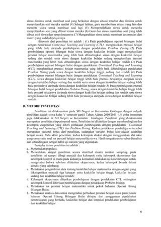 siswa diminta untuk membuat soal yang berkaitan dengan situasi tersebut dan diminta untuk
  menyelesaikan soal mereka sendiri (4) Sebagai latihan, guru memberikan situasi yang lain dan
  meminta siswa untuk membuat soal lagi (5) Mempersilahkan siswa untuk mencoba
  menyelesaikan soal yang dibuat teman mereka (6) Guru dan siswa membahas soal yang telah
  dibuat oleh siswa dan penyelesaiannya (7) Mengarahkan siswa untuk membuat kesimpulan dari
  materi yang sudah dipelajarinya.
           Hipotesis dari penelitian ini adalah : (1) Pada pembelajaran operasi bilangan bulat
   dengan pendekatan Contextual Teaching and Learning (CTL) menghasilkan prestasi belajar
   yang lebih baik daripada pembelajaran dengan pendekatan Problem Posing (2) Pada
   pembelajaran operasi bilangan bulat siswa dengan keaktifan belajar tinggi menghasilkan
   prestasi belajar matematika yang lebih baik dibandingkan siswa dengan keaktifan belajar
   sedang dan rendah serta siswa dengan keaktifan belajar sedang menghasilkan prestasi
   matematika yang lebih baik dibandingkan siswa dengan keaktifan belajar rendah (3) Pada
   pembelajaran operasi bilangan bulat dengan pendekatan Contextual Teaching and Learning
   (CTL) menghasilkan prestasi belajar matematika yang lebih baik dibandingkan pendekatan
   Problem Posing pada siswa dengan keaktifan belajar tinggi, sedang dan rendah (4) Pada
   pembelajaran operasi bilangan bulat dengan pendekatan Contextual Teaching and Learning
   (CTL), siswa dengan keaktifan belajar tinggi lebih baik prestasi belajarnya daripada siswa
   dengan keaktifan belajar sedang dan rendah serta siswa dengan keaktifan belajar sedang lebih
   baik prestasinya daripada siswa dengan keaktifan belajar rendah (5) Pada pembelajaran operasi
   bilangan bulat dengan pendekatan Problem Posing, siswa dengan keaktifan belajar tinggi lebih
   baik prestasi belajarnya daripada siswa dengan keaktifan belajar sedang dan rendah serta siswa
   dengan keaktifan belajar sedang lebih baik prestasinya daripada siswa dengan keaktifan belajar
   rendah.

B. METODE PENELITIAN
         Penelitian ini dilaksanakan pada SD Negeri se Kecamatan Grobogan dengan subyek
  penelitian adalah siswa kelas V semester ganjil Tahun Ajaran 2010/2011. Uji coba instrumen
  juga dilaksanakan di SD Negeri se Kecamatan Grobogan. Penelitian yang dilaksanakan
  merupakan penelitian eksperimental semu. Penelitian ini dilakukan dengan membandingkan dua
  kelompok eksperimen yang diberi perlakuan pembelajaran dengan pendekatan Contextual
  Teaching and Learning (CTL) dan Problem Posing. Kedua pendekatan pembelajaran tersebut
  merupakan variabel bebas dari penelitian, sedangkan variabel bebas lain adalah keaktifan
  belajar siswa. Pada akhir penelitian, kedua kelompok diukur dengan menggunakan alat ukur
  yang sama yaitu soal tes prestasi belajar matematika siswa. Hasil pengukuran tersebut dianalisis
  dan dibandingkan dengan tabel uji statistik yang digunakan.
         Prosedur dalam penelitian ini adalah :
  a. Menentukan populasi;
  b. Menentukan sampel penelitian secara stratified cluster random sampling, pada
     penelitian ini sampel dibagi menjadi dua kelompok yaitu kelompok eksperimen dan
     kelompok kontrol di mana pada keduanya kemudian dilakukan uji keseimbangan untuk
     mengetahui bahwa sebelum dilakukan eksperimen, kedua kelompok berada dalam
     kondisi yang seimbang;
  c. Melakukan pengambilan data tentang keaktifan belajar matematika dengan angket yang
     dikategorikan menjadi tiga kategori yaitu keaktifan belajar tinggi, keaktifan belajar
     sedang dan keaktifan belajar rendah;
  d. Kelompok eksperimen diberikan pembelajaran dengan pendekatan CTL sedangkan
     kelompok kontrol diberikan pembelajaran dengan pendekatan Problem Posing;
  e. Melakukan tes prestasi belajar matematika untuk pokok bahasan Operasi Hitung
     Bilangan Bulat;
  f. Melakukan analisis data untuk mengetahui perbedaan prestasi belajar siswa pada pokok
     bahasan Operasi Hitung Bilangan Bulat ditinjau dari penggunaan pendekatan
     pembelajaran yang berbeda, keaktifan belajar dan interaksi pendekatan pembelajaran
     dan keaktifan belajar.

                                                                                                6
 