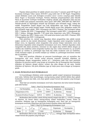 Populasi dalam penelitian ini adalah seluruh siswa kelas V semester ganjil SD Negeri di
  kecamatan Grobogan Tahun Ajaran 2010/2011 yang terdiri dari 42 SD Negeri. Pengambilan
  sampel dilakukan secara acak bertingkat (stratified cluster random sampling) pada Sekolah
  Dasar Negeri se Kecamatan Grobogan. Pertama dilakukan pengelompokkan pada Sekolah
  Dasar di Kecamatan Grobogan berdasarkan rangking sekolah yang didasarkan pada rata-rata
  nilai UASBN mata pelajaran matematika tahun ajaran 2007/2008, 2008/2009 dan 2009/2010.
  Sekolah-sekolah ini digolongkan menjadi tiga kelompok yaitu kelompok tinggi, sedang dan
  rendah. Pengambilan sampel dengan cara acak dimaksudkan agar setiap SD mempunyai
  peluang yang sama untuk menjadi sampel. Setelah dipilih secara acak, didapatkan sampel SD
  dari kelompok tinggi adalah SDN 4 Karangrejo dan SDN 2 Putatsari. Dari kelompok sedang
  SDN 3 Teguhan dan SDN 2 Tanggungharjo. Dari kelompok rendah SDN 1 Lebengjumuk dan
  SDN 3 Sedayu. Sehingga diperoleh 3 SD untuk kelas eksperimen yaitu SDN 4 Karangrejo,
  SDN 3 Teguhan dan SDN 3 Sedayu serta 3 SD untuk kelas kontrol yaitu SDN 2 Putatsari, SDN
  2 Tanggungharjo dan SDN 1 Lebengjumuk.
         Pada penelitian ini, metode yang digunakan dalam pengambilan data adalah metode
  angket, metode tes dan metode dokumentasi. Angket digunakan untuk mengetahui keaktifan
  belajar siswa, tes digunakan untuk mengetahui nilai prestasi belajar matematika siswa dan
  dokumentasi digunakan untuk mengetahui kemampuan awal siswa. Sebelum digunakan untuk
  mengambil data dalam penelitian, instrumen tes dan angket diuji terlebih dahulu dengan uji
  validitas dan reliabilitas untuk mengetahui kualitas tiap item. Untuk instrumen tes, uji tersebut
  meliputi uji validitas isi, perhitungan daya beda dan indeks kesukaran serta uji reliabilitas.
  Untuk instrumen angket, uji tersebut meliputi uji validitas isi, perhitungan konsistensi internal
  dan uji reliabilitas.
         Pada awal penelitian dilakukan uji prasyarat keseimbangan yaitu uji normalitas dan
  homogenitas nilai awal. Setelah semua prasyarat terpenuhi kemudian dilakukan uji
  keseimbangan dengan menggunakan analisis uji t. Selanjutnya pada nilai hasil penelitian
  dilakukan uji prasyarat analisis yang berupa uji normalitas dan uji homogenitas baru kemudian
  dilakukan uji hipotesis dengan analisis variansi dua jalan dengan sel tak sama. Setelah
  dilakukan uji hipotesis, bila perlu dilakukan juga uji lanjut pasca anava dengan uji komparasi
  ganda.

C. HASIL PENELITIAN DAN PEMBAHASAN
         Uji keseimbangan dilakukan untuk mengetahui apakah sampel mempunyai kemampuan
  awal sama. Sebelum diuji keseimbangan, masing-masing sampel terlebih dahulu diuji apakah
  berdistribusi normal atau tidak, serta diuji apakah sampel berasal dari populasi yang homogen
  atau tidak.
          Hasil dari uji normalitas kemampuan awal kelas eksperimen dan kelas kontrol disajikan
  pada tabel berikut:
                           Tabel 1. Hasil Uji Normalitas Kemampuan Awal
          Uji Normalitas             Lobs        L0,05;n   Keputusan       Kesimpulan
   Eksperimen (CTL)                 0,0758        0,0853   H0 diterima        Normal
   Kontrol (Problem Posing)         0,0514        0,0914   H0 diterima        Normal
       Berdasarkan tabel tersebut, untuk masing-masing sampel nilai dari Lobs<L0,05;n, sehingga
  H0 diterima. Ini berarti bahwa masing-masing sampel berdistribusi normal. Selain uji
  normalitas, dilakukan juga uji homogenitas kemampuan awal. Hasil dari uji homogenitas
  kemampuan awal kelas eksperimen dan kelas kontrol disajikan dalam tabel berikut :
                       Tabel 2. Hasil Uji Homogenitas Kemampuan Awal
                          2              2
   Sampel        k            obs            0,05; k 1     Keputusan       Kesimpulan
    Kelas        2      1,593         3,841              H0 diterima        Homogen
       Berdasarkan tabel di atas, harga dari χ obs < χ 0,05;k-1 sehingga dapat disimpulkan bahwa
                                              2       2

  sampel berasal dari populasi yang homogen.

                                                                                                 7
 