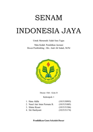 SENAM
INDONESIA JAYA
Untuk Memenuhi Salah Satu Tugas
Mata Kuliah Pendidikan Jasmani
Dosen Pembimbing : Drs. Andi Ali Saladi, M.Pd
Disusun Oleh : Kelas B
Kelompok 1
1. Hana Aldila (1815150993)
2. Nurul Aini Intan Permata B. (1815151005)
3. Shinta Risani (1815151306)
4. Siti Hardiyanti (1815151174)
Pendidikan Guru Sekolah Dasar
 