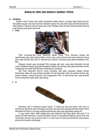 Kelas 8B Kelompok : 3
Makalah Seni Dan Budaya │Daerah Papua 1
MAKALAH SENI DAN BUDAYA DAERAH PAPUA
A. Alat Musik
Mungkin saat ini hanya anda sedikit mengetahui tentang Papua, ya jangan kaget ketika kita ingin
mengetahui sesuatu yang baru kita akan ditemukan dengan hal yang belum biasa kita lihat sebelumnya,
Pada daerah di Papua itu dikenal dengan alat musik Tifa tetapi untuk alat musik tradisional tidak hanya itu
masih ada lagi yang belum kita kenali.
1. Pikon
Pikon merupakan alat musik tradisional daerah Papua. Pikon dipercaya berasal dari
kata Pikonane yang pada bahasa Baliem berarti bunyi, pada kesenian alat musik tradisional Papua
pikon yang bermain alat musik ini rata-rata kaum laki-laki, khususnya pada daerah pedalaman suku
Dani.
Walaupun banyak yang memanggil Pikon sebagai alat musik, suara yang dikeluarkan dari alat
musik ini tidaklah sebagus yang kalian bayangkan bahkan bisa dibilang suara yang dikeluarkan sedikit
mengganggu jika kalian tidak terbiasa mendengarnya (sumbang).
Alat musik tradisional Pikon ini sering digunakan saat waktu senggang sebagai pengisi
kekosongan waktu dan juga sebagai penghibur diri dari kepenatan untuk pria selepas berburu atau
bekerja seharian, mereka berkumpul dan menggunakan Pikon di honai (rumah kayu yang dibentuk
kerucut, terbuat dari bahan jerami atau ilalang).
2. Yi
Berikutnya, ada Yi bentuknya seperti “suling”, Yi dibuat dari kayu dan bambu, Alat musik ini
sebelumnya dimainkan untuk memanggil penduduk dan juga untuk pengiring tari-tarian daerah. Nama
alat tradisional Papua ini memang sangat sederhana tapi suara yang dikeluarkan sangat unik.
Yi juga masuk dalam daftar sebagai alat musik tradisional dari Papua Barat. Alat musik Yi ini
sangat sulit untuk ditemukan, mungkin jika kalian mencari di perpustakaan digital-pun belum tentu bisa
menemukan informasi dan asal-usul musik Yi ini, Alat musik ini mempunyai bentuk fisik yang lumayan
gempal dan berwarna coklat gelap.
 