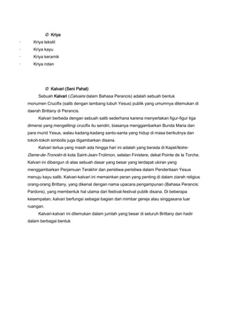 Ø Kriya
·

Kriya tekstil

·

Kriya kayu

·

Kriya keramik

·

Kriya rotan

Ø Kalvari (Seni Pahat)
Sebuah Kalvari (Calvaire dalam Bahasa Perancis) adalah sebuah bentuk
monumen Crucifix (salib dengan lambang tubuh Yesus) publik yang umumnya ditemukan di
daerah Brittany di Perancis.
Kalvari berbeda dengan sebuah salib sederhana karena menyertakan figur-figur tiga
dimensi yang mengelilingi crucifix itu sendiri, biasanya menggambarkan Bunda Maria dan
para murid Yesus, walau kadang-kadang santo-santa yang hidup di masa berikutnya dan
tokoh-tokoh simbolis juga digambarkan disana.
Kalvari tertua yang masih ada hingga hari ini adalah yang berada di KapelNotre-

Dame-de-Tronoën di kota Saint-Jean-Trolimon, selatan Finistere, dekat Pointe de la Torche.
Kalvari ini dibangun di atas sebuah dasar yang besar yang terdapat ukiran yang
menggambarkan Perjamuan Terakhir dan peristiwa-peristiwa dalam Penderitaan Yesus
menuju kayu salib. Kalvari-kalvari ini memainkan peran yang penting di dalam ziarah religius
orang-orang Brittany, yang dikenal dengan nama upacara pengampunan (Bahasa Perancis:
Pardons), yang membentuk hal utama dari festival-festival publik disana. Di beberapa
kesempatan, kalvari berfungsi sebagai bagian dari mimbar gereja atau singgasana luar
ruangan.
Kalvari-kalvari ini ditemukan dalam jumlah yang besar di seluruh Brittany dan hadir
dalam berbagai bentuk

 