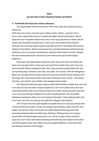 BAB II
DALAM KARYA SENI TERAPAN DAERAH SETEMPAT
A. Karakteristik Seni Rupa dan Cabang-cabangnya
Seni Rupa adalah sebuah konsep atau nama untuk salah satu cabang seni yang
bentuknya
terdiri atas unsur-unsur rupa yaitu: garis, bidang, bentuk, tekstur, ruang dan warna.
Unsur-unsur rupa tersebut tersusun menjadi satu dalam sebuah pola tertentu. Bentuk
karya seni rupa merupakan keseluruhan unsur-unsur rupa yang tersusun dalam sebuah
struktur atau komposisi yang bermakna. Unsur-unsur rupa tersebut bukan sekedar
kumpulan atau akumulasi bagian-bagian yang tidak bermakna, akan tetapi dibuat sesuai
dengan prinsip tertentu. Makna bentuk karya seni rupa tidak ditentukan oleh banyak atau
sedikitnya unsur-unsur yang membentuknya, tetapi dari sifat struktur itu sendiri. Dengan
kata lain kualitas keseluruhan sebuah karya seni lebih penting dari jumlah bagianbagiannya.
Karya seni rupa dapat dibagi menjadi dua yaitu: karya seni rupa dua dimensi dan
karya seni rupa tiga dimensi. Karya seni rupa dua dimensi adalah karya seni rupa yang
hanya memiliki dimensi panjang dan lebar atau karya yang hanya dapat dilihat dari satu
arah pandang saja. Contohnya, seni lukis, seni grafis, seni ilustrasi, relief dan sebagainya.
Karya seni rupa tiga dimensi adalah karya seni rupa yang memiliki dimensi panjang, lebar
dan tinggi, atau karya yang memiliki volume dan menempati ruang. Contoh : seni patung,
seni kriya, seni keramik, seni arsitektur dan berbagai desain produk.
Seni Rupa jika dilihat dari segi fungsinya dapat dikelompokkan menjadi dua, yaitu seni
murni (fine art) dan seni pakai / terapan (applied art). Seni murni adalah karya seni rupa
yang dibuat semata-mata untuk memenuhi kebutuhan artistik. Orang mencipta karya seni
murni umumnya berfungsi sebagai sarana untuk mengekspresikan cita rasa estetik.
Kebebasan berekspresi dalam seni murni sangat diutamakan. Yang tergolong dalam seni
murni yaitu: seni lukis, seni patung, seni grafis dan sebagian seni kerajinan.
Seni Terapan atau seni pakai (applied art) adalah karya seni rupa yang dibuat untuk
memenuhi kebutuhan praktis. Contoh seni terapan yaitu:arsitektur, poster, keramik, baju,
sepatu, dan lain-lain. Dalam pembuatan seni pakai biasanya faktor kegunaan lebih
diutamakan daripada faktor keindahan atau artistiknya. Membuat karya seni terapan
tampak lebih sulit dibandingkan karya seni murni. Hal itu mungkin karena membuat
karya seni murni terasa lebih bebas dibanding membuat karya seni terapan karena tidak
memperhitungkan fungsi. Akan tetapi sering pula terjadi sebaliknya, melukis bisa lebih
sulit daripada membuat rumah tinggal.

 