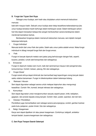 B. Fungsi dan Tujuan Seni Rupa
Sebagai unsur budaya, seni hadir atau diciptakan untuk memenuhi kebutuhan
manusia
baik lahir maupun batin. Sebuah unsur budaya akan tetap terpelihara keberadaannya jika
unsur budaya tersebut masih berfungsi dalam kehidupan sosial. Dalam kehidupan seharihari kita dapat merasakan betapa kita sangat membutuhkan sarana berekspresi dalam
menikmati keindahan bentuk.
Berdasarkan fungsinya dalam memenuhi kebutuhan manusia, seni dipilah menjadi
beberapa kelompok.

1.

Fungsi Individual
Manusia terdiri dari unsur fisik dan psikis. Salah satu unsur psikis adalah emosi. Maka fungsi
individual ini dibagi menjadi fungsi fisik dan fungsi emosi.

a.

Fisik
Fungsi ini banyak dipenuhi melalui seni pakai yang berhubungan dengan fisik, seperti;
busana, perabot, rumah alat transportasi dan sebagainya.

b.

Emosional
Fungsi ini dipenuhi melalui seni murni, baik dari senimannya maupun dari pengamat atau
konsumennya. Contoh: lukisan, patung, film dan sebagainya.

2.

Fungsi Sosial
Fungsi sosial artinya dapat dinikmati dan bermanfaat bagi kepentingan orang banyak dalam
waktu relative bersamaan. Fungsi ini dikelompokkan dalam beberapa bidang.

a.

Rekreasi / hiburan
Seni dapat digunakan sebagai sarana untuk melepas kejenuhan atau mengurangi
kesedihan. Contoh: film, komedi, tempat rekreasi dan sebagainya.

b.

Komunikasi
Seni dapat digunakan untuk mengkomunikan sesuatu seperti pesan, kritik, kebijakan,
gagasan, dan produk kepada orang banyak. Contoh: iklan, poster, spanduk, dan lain-lain.

c.

Edukasi / Pendidikan
Pendidikan juga memanfaatkan seni sebagai sarana penunjangnya, contoh; gambar ilustrasi
pada buku pelajaran, poster ilmiah, foto dan sebagainya.

d.

Religi / Keagamaan
Karya seni dapat dijadikan ciri atau pesan keagamaan. Contohnya; kaligrafi, arsitektur
tempat ibadah, busana keagamaan dan sebagainya.
C. Seni Rupa Terapan Daerah Setempat

 