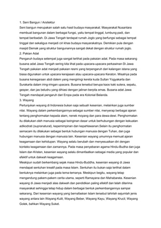 1. Seni Bangun / Arsitektur
Seni bangun merupakan salah satu hasil budaya masyarakat. Masyarakat Nusantara
membuat bangunan dalam berbagai fungsi, yaitu tempat tinggal, lumbung padi, dan
tempat beribadah. Di Jawa Tengah terdapat rumah Joglo yang berfungsi sebagai tempat
tinggal dan sekaligus menjadi ciri khas budaya masyarakatnya. Demikian pula dengan
masjid Demak yang struktur bangunannya sangat dekat dengan struktur rumah joglo.
2. Pakian Adat
Pengaruh budaya setempat juga sangat terlihat pada pakaian adat. Pada masa sekarang
busana adat Jawa Tengah sering kita lihat pada upacara-upacara perkawinan Di Jawa
Tengah pakaian adat menjadi pakaian resmi yang terpengaruh dari kalangan istana yang
biasa digunakan untuk upacara kerajaaan atau upacara-upacara Keraton. Misalnya pada
busana kenegaraan abdi dalem yang mengiringi kereta kuda Sultan Yogyakarta dan
Surakarta dalam iring-iringan upacara. Busana tersebut berupa kaos kaki sutera, sepatu,
gesper, dan jas beludru yang dihiasi dengan jalinan berpita emas. Busana adat Jawa
Tengah mendapat pengaruh dari Eropa pada era Kolonial Belanda.
3. Wayang
Pertunjukan wayang di Indonesia bukan saja sebuah kesenian, melainkan juga sumber
nilai. Wayang dalam perkembangannya sebagai sumber nilai, menyerap berbagai ajaran
tentang penghormatan kepada alam, nenek moyang dan para dewa-dewi. Penghormatan
itu dilakukan oleh manusia sebagai keinginan dasar untuk berhubungan dengan kekuatan
adikodrati (supranatural), kepemimpinan dan kepahlawanan.Selain itu penghormatan
semacam itu dilakukan sebagai bentuk hubungan manusia dengan Tuhan, dan juga
hubungan manusia dengan manusia lain. Kesenian wayang umumnya memuat ajaran
keagamaan dan kehidupan. Wayang selalu berubah dan menyesuaikan diri dengan
konteks keagamaan dan zamannya. Pada masa penyebaran agama Hindu-Budha dan juga
Islam dan Kristen, kesenian wayang selalu dimanfaatkan sebagai media yang popular dan
efektif untuk dakwah keagamaan.
Meskipun sudah berkembang sejak masa Hindu-Buddha, kesenian wayang di Jawa
mendapat sentuhan kreatif pada masa Islam. Sentuhan itu bukan saja terlihat dalam
bentuknya melainkan juga pada tema-temanya. Meskipun begitu, wayang tetap
mengandung pakem-pakem cerita utama, seperti Ramayana dan Mahabarata. Kesenian
wayang di Jawa menjadi alas dakwah dan pendidikan paling efektif dan telah diterima
masyarakat sehingga tetap hidup dalam berbagai bentuk perkembangannya sampai
sekarang. Dari kesenian wayang yang bernafaskan Islam tersebut lahirlah sejumlah jenis
wayang antara lain Wayang Kulit, Wayang Beber, Wayang Kayu, Wayang Krucil, Wayang
Golek, bahkan Wayang Suket.

 