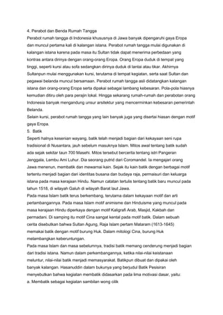 4. Perabot dan Benda Rumah Tangga
Perabot rumah tangga di Indonesia khususnya di Jawa banyak dipengaruhi gaya Eropa
dan muncul pertama kali di kalangan istana. Perabot rumah tangga mulai digunakan di
kalangan istana karena pada masa itu Sultan tidak dapat menerima perbedaan yang
kontras antara dirinya dengan orang-orang Eropa. Orang Eropa duduk di tempat yang
tinggi, seperti kursi atau sofa sedangkan dirinya duduk di lantai atau tikar. Akhirnya
Sultanpun mulai menggunakan kursi, terutama di tempat kegiatan, serta saat Sultan dan
pegawai belanda muncul bersamaan. Perabot rumah tangga asli didatangkan kalangan
istana dan orang-orang Eropa serta dipakai sebagai lambang kebesaran. Pola-pola hiasnya
kemudian ditiru oleh para perajin lokal. Hingga sekarang rumah-rumah dan perabotan orang
Indonesia banyak mengandung unsur arsitektur yang mencerminkan kebesaran pemerintah
Belanda.
Selain kursi, perabot rumah tangga yang lain banyak juga yang disertai hiasan dengan motif
gaya Eropa.
5. Batik
Seperti halnya kesenian wayang, batik telah menjadi bagian dari kekayaan seni rupa
tradisional di Nusantara, jauh sebelum masuknya Islam. Mitos awal tentang batik sudah
ada sejak sekitar taun 700 Masehi. Mitos tersebut bercerita tentang istri Pangeran
Jenggala, Lembu Ami Luhur. Dia seorang putrid dari Coromandel. Ia mengajari orang
Jawa menenun, membatik dan mewarnai kain. Sejak itu kain batik dengan berbagai motif
tertentu menjadi bagian dari identitas busana dan budaya raja, permaisuri dan keluarga
istana pada masa kerajaan Hindu. Namun catatan tertulis tentang batik baru muncul pada
tahun 1518, di wilayah Galuh di wilayah Barat laut Jawa.
Pada masa Islam batik terus berkembang, terutama dalam kekayaan motif dan arti
perlambangannya. Pada masa Islam motif animisme dan Hinduisme yang muncul pada
masa kerajaan Hindu diperkaya dengan motif Kaligrafi Arab, Masjid, Kakbah dan
permadani. Di samping itu motif Cina sangat kental pada motif batik. Dalam sebuah
cerita disebutkan bahwa Sultan Agung, Raja Islam pertam Mataram (1613-1645)
memakai batik dengan motif burung Huk. Dalam mitologi Cina, burung Huk
melambangkan keberuntungan.
Pada masa Islam dan masa sebelumnya, tradisi batik memang cenderung menjadi bagian
dari tradisi istana. Namun dalam perkembangannya, ketika nilai-nilai keistanaan
meluntur, nilai-nilai batik menjadi memasyarakat. Batikpun dibuat dan dipakai oleh
banyak kalangan. Hasanuddin dalam bukunya yang berjudul Batik Pesisiran
menyebutkan bahwa kegiatan membatik didasarkan pada lima motivasi dasar, yaitu:
a. Membatik sebagai kegiatan sambilan wong cilik

 
