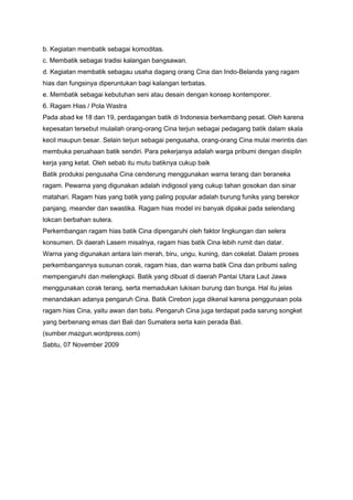b. Kegiatan membatik sebagai komoditas.
c. Membatik sebagai tradisi kalangan bangsawan.
d. Kegiatan membatik sebagau usaha dagang orang Cina dan Indo-Belanda yang ragam
hias dan fungsinya diperuntukan bagi kalangan terbatas.
e. Membatik sebagai kebutuhan seni atau desain dengan konsep kontemporer.
6. Ragam Hias / Pola Wastra
Pada abad ke 18 dan 19, perdagangan batik di Indonesia berkembang pesat. Oleh karena
kepesatan tersebut mulailah orang-orang Cina terjun sebagai pedagang batik dalam skala
kecil maupun besar. Selain terjun sebagai pengusaha, orang-orang Cina mulai merintis dan
membuka peruahaan batik sendiri. Para pekerjanya adalah warga pribumi dengan disiplin
kerja yang ketat. Oleh sebab itu mutu batiknya cukup baik
Batik produksi pengusaha Cina cenderung menggunakan warna terang dan beraneka
ragam. Pewarna yang digunakan adalah indigosol yang cukup tahan gosokan dan sinar
matahari. Ragam hias yang batik yang paling popular adalah burung funiks yang berekor
panjang, meander dan swastika. Ragam hias model ini banyak dipakai pada selendang
lokcan berbahan sutera.
Perkembangan ragam hias batik Cina dipengaruhi oleh faktor lingkungan dan selera
konsumen. Di daerah Lasem misalnya, ragam hias batik Cina lebih rumit dan datar.
Warna yang digunakan antara lain merah, biru, ungu, kuning, dan cokelat. Dalam proses
perkembangannya susunan corak, ragam hias, dan warna batik Cina dan pribumi saling
mempengaruhi dan melengkapi. Batik yang dibuat di daerah Pantai Utara Laut Jawa
menggunakan corak terang, serta memadukan lukisan burung dan bunga. Hal itu jelas
menandakan adanya pengaruh Cina. Batik Cirebon juga dikenal karena penggunaan pola
ragam hias Cina, yaitu awan dan batu. Pengaruh Cina juga terdapat pada sarung songket
yang berbenang emas dari Bali dan Sumatera serta kain perada Bali.
(sumber.mazgun.wordpress.com)
Sabtu, 07 November 2009

 