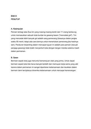 BAB III
PENUTUP

A. Kesimpulan
Pemain terbagi atas Dua tim yang masing-masing terdiri dari 11 orang bertarung
untuk memasukkan sebuah bola bundar ke gawang lawan ("mencetak gol"). Tim
yang mencetak lebih banyak gol adalah sang pemenang (biasanya dalam jangka
waktu 90 menit, tetapi ada cara lainnya untuk menentukan pemenang jika hasilnya
seri). Peraturan terpenting dalam mencapai tujuan ini adalah para pemain (kecuali
penjaga gawang) tidak boleh menyentuh bola dengan tangan mereka selama masih
dalam permainan.
B. Saran
Bermain sepak bola juga menuntut kemampuan otak yang prima, Untuk dapat
bermain sepak bola kita harus banyak berlatih dan memupuk kerja sama yang ulet
karena dalam permainan ini sangat diperlukan kebersamaan dan keuletan dalam
bermain demi terciptanya dinamika kebersamaan untuk mencapai kemenangan.

 