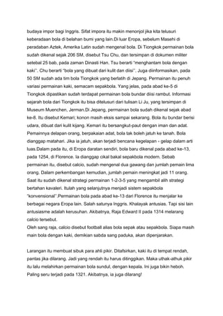 budaya impor bagi Inggris. Sifat impora itu makin menonjol jika kita telusuri
keberadaan bola di belahan bumi yang lain.Di luar Eropa, sebelum Masehi di
peradaban Aztek, Amerika Latin sudah mengenal bola. Di Tiongkok permainan bola
sudah dikenal sejak 206 SM, disebut Tsu Chu, dan tersimpan di dokumen militer
setebal 25 bab, pada zaman Dinasti Han. Tsu berarti “menghantam bola dengan
kaki’’. Chu berarti “bola yang dibuat dari kulit dan diisi’’. Juga diinformasikan, pada
50 SM sudah ada tim bola Tiongkok yang berlatih di Jepang. Permainan itu penuh
variasi permainan kaki, semacam sepakbola. Yang jelas, pada abad ke-5 di
Tiongkok dipastikan sudah terdapat permainan bola bundar diisi rambut. Informasi
sejarah bola dari Tiongkok itu bisa ditelusuri dari tulisan Li Ju, yang tersimpan di
Museum Muenchen, Jerman.Di Jepang, permainan bola sudah dikenal sejak abad
ke-8. Itu disebut Kemari; konon masih eksis sampai sekarang. Bola itu bundar berisi
udara, dibuat dari kulit kijang. Kemari itu bersangkut-paut dengan iman dan adat.
Pemainnya delapan orang, berpakaian adat, bola tak boleh jatuh ke tanah. Bola
dianggap matahari. Jika ia jatuh, akan terjadi bencana kegelapan - gelap dalam arti
luas.Dalam pada itu, di Eropa daratan sendiri, bola baru dikenal pada abad ke-13,
pada 1254, di Florence. Ia dianggap cikal bakal sepakbola modern. Sebab
permainan itu, disebut calcio, sudah mengenal dua gawang dan jumlah pemain lima
orang. Dalam perkembangan kemudian, jumlah pemain meningkat jadi 11 orang.
Saat itu sudah dikenal strategi permainan 1-2-3-5 yang mengambil alih strategi
bertahan kavaleri. Itulah yang selanjutnya menjadi sistem sepakbola
“konvensional’’.Permainan bola pada abad ke-13 dari Florence itu menjalar ke
berbagai negara Eropa lain. Salah satunya Inggris. Khalayak antusias. Tapi sisi lain
antusiasme adalah kerusuhan. Akibatnya, Raja Edward II pada 1314 melarang
calcio tersebut.
Oleh sang raja, calcio disebut football alias bola sepak atau sepakbola. Siapa masih
main bola dengan kaki, demikian sabda sang paduka, akan dipenjarakan.
Larangan itu membuat sibuk para ahli pikir. Ditafsirkan, kaki itu di tempat rendah,
pantas jika dilarang. Jadi yang rendah itu harus ditinggikan. Maka uthak-athuk pikir
itu lalu melahirkan permainan bola sundul, dengan kepala. Ini juga bikin heboh.
Paling seru terjadi pada 1321. Akibatnya, ia juga dilarang!

 