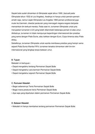 Sepak bola sudah dimainkan di Olimpiade sejak tahun 1900. (kecuali pada
Olimpiade tahun 1932 di Los Angeles). Awalnya ini hanya untuk pemain-pemain
amatir saja, namun sejak Olimpiade Los Angeles 1984 pemain profesional juga
mulai ikut bermain, disertai peraturan yang mencegah negara-negara daripada
memainkan tim terkuat mereka. Pada saat ini, turnamen Olimpiade untuk pria
merupakan turnamen U-23 yang boleh ditamnbahi beberapa pemain di atas umur.
Akibatnya, turnamen ini tidak mempunyai kepentingan internasional dan prestise
yang sama dengan Piala Dunia, atau bahkan dengan Euro, Copa America atau Piala
Afrika.
Sebaliknya, turnamen Olimpiade untuk wanita membawa prestise yang hampir sama
seperti Piala Dunia Wanita FIFA; turnamen tersebut dimainkan oleh tim-tim
internasional yang lengkap tanpa batasan umur.

B. Tujuan
Makalah ini bertujuan :
• Dapat mengetahui tentang Permainan Sepak Bolla
• Dapat mengetahui cara bermain Permainan Sepak Bolla
• Dapat mengetahui sejarah Permainan Sepak Bolla

C. Rumusan Masalah
• Bagai sebenarnya Tenis Permainan Sepak Bolla
• Bagai mana peraturan tenis Permainan Sepak Bolla
• Apa saja yang diperlukan dalam permainan Permainan Sepak Bolla

D. Batasan Masalah
• Makalah ini hanya membahas tentang permainan Permainan Sepak Bolla

 