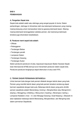BAB II
PEMBAHASAN
A. Pengertian Sepak bola
Sepak bola adalah salah satu olahraga yang sangat populer di dunia. Dalam
pertandingan, olahraga ini dimainkan oleh dua kelompok berlawanan yang masingmasing berjuang untuk memasukkan bola ke gawang kelompok lawan. Masingmasing kelompok beranggotakan sebelas pemain, dan karenanya kelompok
tersebut juga dinamakan kesebelasan.
B. Peraturan resmi sepak bola adalah:
• Offside
• Pelanggaran
• Tendangan Bebas
• Tendangan penalti
• Lemparan Dalam
• Tendangan Gawang
• Tendangan Sudut
Selain peraturan-peraturan di atas, keputusan-keputusan Badan Asosiasi Sepak
bola Internasional (IFAB) lainnya turut menambah peraturan dalam sepak bola.
Peraturan-peraturan lengkapnya dapat ditemukan di situs web FIFA.

C. TEKNIK DASAR PERMAINAN SEPAKBOLA
Untuk bermain bola dengan baik pemain dibekali dengan teknik dasar yang baik.
Pemain yang memiliki teknik dasar yang baik pemain tersebut cenderung dapat
bermain sepakbola dengan baik pula. Beberapa teknik dasar yang perlu dimiliki
pemain sepakbola adalah Menendang ( kicking ), Menghentikan atau Mengontrol (
stoping ), Menggiring ( dribbling ), Menyundul ( heading ), Merampas ( tacling ),
Lemparan Kedalam ( trow – in ) dan Menjaga Gawang ( Goal Keeping ). Dibawah ini
akan dijelaskan beberapa teknik Menendang, Menghentikan, dan Mengiring bola
dalam permainan Sepakbola.

 