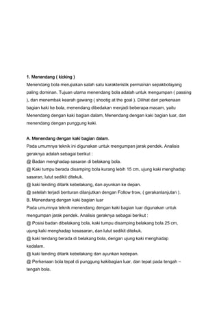 1. Menendang ( kicking )
Menendang bola merupakan salah satu karakteristik permainan sepakbolayang
paling dominan. Tujuan utama menendang bola adalah untuk mengumpan ( passing
), dan menembak kearah gawang ( shootig at the goal ). Dilihat dari perkenaan
bagian kaki ke bola, menendang dibedakan menjadi beberapa macam, yaitu
Menendang dengan kaki bagian dalam, Menendang dengan kaki bagian luar, dan
menendang dengan punggung kaki.
A. Menendang dengan kaki bagian dalam.
Pada umumnya teknik ini digunakan untuk mengumpan jarak pendek. Analisis
geraknya adalah sebagai berikut :
@ Badan menghadap sasaran di belakang bola.
@ Kaki tumpu berada disamping bola kurang lebih 15 cm, ujung kaki menghadap
sasaran, lutut sedikit ditekuk.
@ kaki tending ditarik kebelakang, dan ayunkan ke depan.
@ setelah terjadi benturan dilanjutkan dengan Follow trow, ( gerakanlanjutan ).
B. Menendang dengan kaki bagian luar
Pada umumnya teknik menendang dengan kaki bagian luar digunakan untuk
mengumpan jarak pendek. Analisis geraknya sebagai berikut :
@ Posisi badan dibelakang bola, kaki tumpu disamping belakang bola 25 cm,
ujung kaki menghadap kesasaran, dan lutut sedikit ditekuk.
@ kaki tendang berada di belakang bola, dengan ujung kaki menghadap
kedalam.
@ kaki tending ditarik kebelakang dan ayunkan kedepan.
@ Perkenaan bola tepat di punggung kakibagian luar, dan tepat pada tengah –
tengah bola.

 