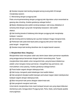 @ Gerakan lanjutan kaki tending diangkat serong kurang lebih 45 derajat
menghadap sasaran.
C. Menandang dengan punggung kaki
Pada umumnyamenendang dengan punggung kaki digunakan untuk menembak ke
gawang atau shooting. Analisis gerakanya sebagai berikut :
@ Badan dibelakang bola sedikit condong kedepan, kaki tumpu diletakkan di
samping bola dengan ujung kaki menghadap kesasaran, kaki sedikit
ditekuk.
@ Kaki tending berada di belakang bola dengan punggung kaki menghadap
kedepan / sasaran.
@ Kaki tending tarik ke belakang dan ayunkan kedepan hingga mengenai bola.
@ Perkenaan kaki pada bola tepat pada punggung kaki penuh dsan tepat
pada tengah – tengah bola.
@ Gerakan lanjut kaki tending diarahkan dan di angkat kearah sasaran.
2. Menghentikan Bola ( Stopping )
Menghentikan bola merupakan salah satu teknik dasar dalam permainan sepakbola
yang penggunaanya bersamaan dengan teknik menendang bola. Tujuan
menghentikan bola adalah untuk mengontrol bola, yang termasuk didalamnya
adalah untuk mengatur tempo permainan, mengalihkan laju permainan, dan
memudahkan untuk passing. Analisis gerakanya sebagai berikut :
@ Posisi badan segaris dengan datangnya bola.
@ Kaki tumpu mengarah pada boladengan lutut sedikit ditekut.
@ Kaki penghenti diangkat sedikit deengan permukaan bagian dalam kakidijulurkan
kedepan segaris dengan datangnya bola.
@ Bola menyentuh kaki persis dibagian dalam/mata kaki.
@ Kaki penghenti mengikuti arah bola.
Untuk teknik menghentikan bola masih terdapat banyak cara yang dapat dilakukan
diantaranya yaitu menggunakan Punggung kaki, Paha, Dada, serta Kepala apabila
memungkinkan.

 