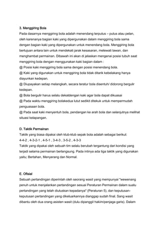 3. Menggiring Bola
Pada dasarnya menggiring bola adalah menendang terputus – putus atau pelan,
oleh karenanya bagian kaki yang dipergunakan dalam menggiring bola sama
dengan bagian kaki yang dipergunakan untuk menendang bola. Menggiring bola
bertujuan antara lain untuk mendekati jarak kesasaran, melewati lawan, dan
menghambat permainan. Dibawah ini akan di jelaskan mengenai posisi tubuh saat
menggiring bola dengan menggunakan kaki bagian dalam :
@ Posisi kaki menggiring bola sama dengan posisi menendang bola.
@ Kaki yang digunakan untuk menggiring bola tidak ditarik kebelakang hanya
diayunkan kedepan.
@ Diupayakan setiap melangkah, secara teratur bola disentuh/ didorong bergulir
kedepan.
@ Bola bergulir harus selalu dekatdengan kaki agar bola dapat dikuasai
@ Pada waktu menggiring bolakedua lutut sedikit ditekuk untuk mempermudah
penguasaan bola.
@ Pada saat kaki menyentuh bola, pendangan ke arah bola dan selanjutnya melihat
situasi kelapangan.
D. Taktik Permainan
Taktik yang biasa dipakai oleh klub-klub sepak bola adalah sebagai berikut:
4-4-2 , 4-3-2-1 , 4-5-1 , 3-4-3 , 3-5-2 , 4-3-3
Taktik yang dipakai oleh sebuah tim selalu berubah tergantung dari kondisi yang
terjadi selama permainan berlangsung. Pada intinya ada tiga taktik yang digunakan
yaitu; Bertahan, Menyerang dan Normal.

E. Ofisial
Sebuah pertandingan diperintah oleh seorang wasit yang mempunyai "wewenang
penuh untuk menjalankan pertandingan sesuai Peraturan Permainan dalam suatu
pertandingan yang telah diutuskan kepadanya" (Peraturan 5), dan keputusankeputusan pertandingan yang dikeluarkannya dianggap sudah final. Sang wasit
dibantu oleh dua orang asisten wasit (dulu dipanggil hakim/penjaga garis). Dalam

 
