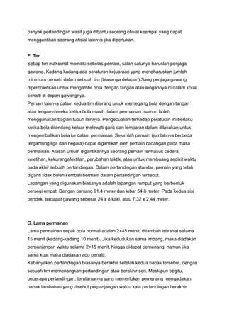 banyak pertandingan wasit juga dibantu seorang ofisial keempat yang dapat
menggantikan seorang ofisial lainnya jika diperlukan.
F. Tim
Setiap tim maksimal memiliki sebelas pemain, salah satunya haruslah penjaga
gawang. Kadang-kadang ada peraturan kejuaraan yang mengharuskan jumlah
minimum pemain dalam sebuah tim (biasanya delapan).Sang penjaga gawang
diperbolehkan untuk mengambil bola dengan tangan atau lengannya di dalam kotak
penalti di depan gawangnya.
Pemain lainnya dalam kedua tim dilarang untuk memegang bola dengan tangan
atau lengan mereka ketika bola masih dalam permainan, namun boleh
menggunakan bagian tubuh lainnya. Pengecualian terhadap peraturan ini berlaku
ketika bola ditendang keluar melewati garis dan lemparan dalam dilakukan untuk
mengembalikan bola ke dalam permainan. Sejumlah pemain (jumlahnya berbeda
tergantung liga dan negara) dapat digantikan oleh pemain cadangan pada masa
permainan. Alasan umum digantikannya seorang pemain termasuk cedera,
keletihan, kekurangefektifan, perubahan taktik, atau untuk membuang sedikit waktu
pada akhir sebuah pertandingan. Dalam pertandingan standar, pemain yang telah
diganti tidak boleh kembali bermain dalam pertandingan tersebut.
Lapangan yang digunakan biasanya adalah lapangan rumput yang berbentuk
persegi empat. Dengan panjang 91.4 meter dan lebar 54.8 meter. Pada kedua sisi
pendek, terdapat gawang sebesar 24 x 8 kaki, atau 7,32 x 2,44 meter.

G. Lama permainan
Lama permainan sepak bola normal adalah 2×45 menit, ditambah istirahat selama
15 menit (kadang-kadang 10 menit). Jika kedudukan sama imbang, maka diadakan
perpanjangan waktu selama 2×15 menit, hingga didapat pemenang, namun jika
sama kuat maka diadakan adu penalti.
Kebanyakan pertandingan biasanya berakhir setelah kedua babak tersebut, dengan
sebuah tim memenangkan pertandingan atau berakhir seri. Meskipun begitu,
beberapa pertandingan, terutamanya yang memerlukan pemenang mengadakan
babak tambahan yang disebut perpanjangan waktu kala pertandingan berakhir

 