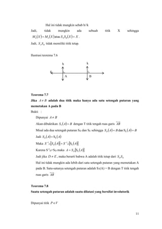 11
Hal ini tidak mungkin sebab h//k
Jadi, tidak mungkin ada sebuah titik X sehingga
      XXSSXMXM BAkh  atau .
Jadi, BASS tidak memiliki titik tetap.
Ilustrasi teorema 7.6
Teorema 7.7
Jika BA  adalah dua titik maka hanya ada satu setengah putaran yang
memetakan A pada B
Bukti :
Dipunyai BA 
Akan dibuktikan   BAST  dengan T titik tengah ruas garis AB
Misal ada dua setengah putaran SD dan SE sehingga     BABASD  ESdan
Jadi    AASD ES
Maka      ASASS DDD E
11
S

Karena S-1
D=SD maka   ASA D ES
Jadi jika ED  , maka berarti bahwa A adalah titik tetap dari EDSS
Hal ini tidak mungkin ada lebih dari satu setengah putaran yang memetakan A
pada B. Satu-satunya setengah putaran adalah ST(A) = B dengan T titik tengah
ruas garis AB
Teorema 7.8
Suatu setengah putaran adalah suatu dilatasi yang bersifat involutorik
Dipunyai titik VP
g
h k
A B
 