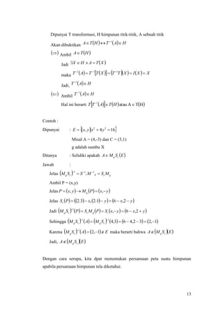13
Dipunyai T transformasi, H himpunan titik-titik, A sebuah titik
Akan dibuktikan     HATHTA  1
  Ambil  HTA
Jadi  XTAHX 
maka           XXIXTTXTTAT   111
Jadi,   HAT 1
  Ambil   HAT 1
Hal ini berarti       HTAatau1

HTATT
Contoh :
Dipunyai :   164, 22
 yxyxE
Misal A = (4,-3) dan C = (3,1)
g adalah sumbu X
Ditanya : Selidiki apakah  ESMA cg
Jawab :
Jelas   gcgccg MSMSSM   111
Ambil P = (x,y)
Jelas      yxPMyxP g  ,,
Jelas         yxyxPSc  2,61.2,3.2
Jadi          yxyxSPMSPSM cgccg 

2,6,
1
Sehingga            1,232,463,4
11


cgcg SMASM
Karena       EASM cg 

1,2
1
maka berarti bahwa   ESMA cg
Jadi,   ESMA cg
Dengan cara serupa, kita dpat menentukan persamaan peta suatu himpunan
apabila persamaan himpunan tela diketahui.
 