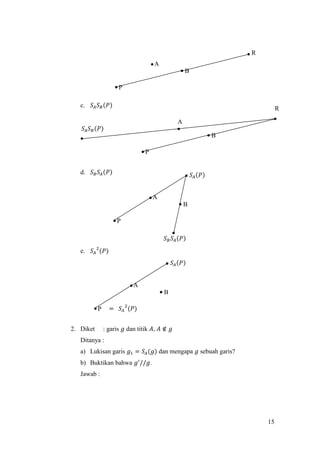 15
c. 𝑆𝐴 𝑆 𝐵(𝑃)
d. 𝑆 𝐵 𝑆𝐴(𝑃)
e. 𝑆𝐴
2
(𝑃)
2. Diket : garis 𝑔 dan titik 𝐴, 𝐴 ∉ 𝑔
Ditanya :
a) Lukisan garis 𝑔1 = 𝑆𝐴(𝑔) dan mengapa 𝑔 sebuah garis?
b) Buktikan bahwa 𝑔′
//𝑔.
Jawab :
== 𝑆𝐴
2
(𝑃)
𝑆 𝐵 𝑆𝐴(𝑃)
B
P
A
R
B
P
A
R
𝑆𝐴 𝑆 𝐵(𝑃)
B
P
A
𝑆𝐴(𝑃)
B
P
A
𝑆𝐴(𝑃)
 