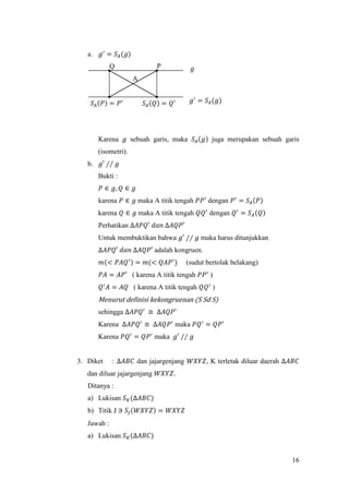 16
a. 𝑔′
= 𝑆𝐴(𝑔)
Karena 𝑔 sebuah garis, maka 𝑆𝐴(𝑔) juga merupakan sebuah garis
(isometri).
b. 𝑔′ ∕∕ 𝑔
Bukti :
𝑃 ∈ 𝑔, 𝑄 ∈ 𝑔
karena 𝑃 ∈ 𝑔 maka A titik tengah 𝑃𝑃′
dengan 𝑃′
= 𝑆𝐴(𝑃)
karena 𝑄 ∈ 𝑔 maka A titik tengah 𝑄𝑄′
dengan 𝑄′
= 𝑆 𝐴(𝑄)
Perhatikan ∆𝐴𝑃𝑄′ 𝑑𝑎𝑛 ∆𝐴𝑄𝑃′
Untuk membuktikan bahwa 𝑔′ ∕∕ 𝑔 maka harus ditunjukkan
∆𝐴𝑃𝑄′ 𝑑𝑎𝑛 ∆𝐴𝑄𝑃′ adalah kongruen.
𝑚(< 𝑃𝐴𝑄′) = 𝑚(< 𝑄𝐴𝑃′
) (sudut bertolak belakang)
𝑃𝐴 = 𝐴𝑃′ ( karena A titik tengah 𝑃𝑃′
)
𝑄′
𝐴 = 𝐴𝑄 ( karena A titik tengah 𝑄𝑄′
)
Menurut definisi kekongruenan (S Sd S)
sehingga ∆𝐴𝑃𝑄′ ≅ ∆𝐴𝑄𝑃′
Karena ∆𝐴𝑃𝑄′
≅ ∆𝐴𝑄𝑃′
maka 𝑃𝑄′
= 𝑄𝑃′
Karena 𝑃𝑄′
= 𝑄𝑃′
maka 𝑔′ ∕∕ 𝑔
3. Diket : ∆𝐴𝐵𝐶 dan jajargenjang 𝑊𝑋𝑌𝑍, K terletak diluar daerah ∆𝐴𝐵𝐶
dan diluar jajargenjang 𝑊𝑋𝑌𝑍.
Ditanya :
a) Lukisan 𝑆 𝐾(∆𝐴𝐵𝐶)
b) Titik J ∋ 𝑆𝐽(𝑊𝑋𝑌𝑍) = 𝑊𝑋𝑌𝑍
Jawab :
a) Lukisan 𝑆 𝐾(∆𝐴𝐵𝐶)
PQ
𝑆𝐴(𝑃) = 𝑃′ 𝑔′
= 𝑆𝐴(𝑔)
A
𝑆𝐴(𝑄) = 𝑄′
𝑔
 
