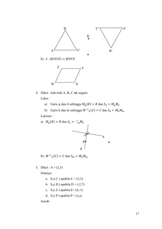 17
b) 𝑆 (𝑊𝑋𝑌𝑍) = 𝑊𝑋𝑌𝑍
4. Diket : titik-titik A, B, C tak segaris
Lukis :
a) Garis 𝑔 dan ℎ sehingga 𝑀𝑔(𝐵) = 𝐵 dan 𝑆𝐴 = 𝑀𝑔 𝑀ℎ
b) Garis 𝑘 dan 𝑚 sehingga 𝑀−1
𝑘(𝐶) = 𝐶 dan 𝑆𝐴 = 𝑀 𝑘 𝑀 𝑚
Lukisan :
a) 𝑀𝑔(𝐵) = 𝐵 dan 𝑆𝐴 = て 𝑔 𝑀ℎ
b) 𝑀−1
𝑘(𝐶) = 𝐶 dan 𝑆@ = 𝑀 𝑘 𝑀 𝑚
5. Diket : A = (2,3)
Ditanya:
a. SA( C ) apabila C = (2,3)
b. SA( D ) apabila D = (-2,7)
c. SA( E ) apabila E= (4,-1)
d. SA( P ) apabila P = (x,y)
Jawab:
W X
YZ
C’ A’
B’
K
B
CA
𝑔
𝐴
ℎ
𝐵
 