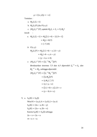 20
𝑔 = {(𝑥, 𝑦)|𝑦 = −𝑥}
Tentukan :
a. 𝑀𝑔 𝑆𝑐(2, −1)
b. 𝑀𝑔 𝑆 𝐶(𝑃) jika 𝑃(𝑥, 𝑦)
c. (𝑀 𝑔 𝑆 𝐶)−1(𝑃), apakah 𝑀𝑔 𝑆𝑐 = 𝑆𝑐 = ᒐ 𝑐 𝑀𝑔?
Jawab :
a. 𝑀𝑔 𝑆𝑐(2, −1) = 𝑀𝑔(2. (−4) − 2,2.3— 1)
= 𝑀𝑔(−10,7)
= (−7,10)
b. 𝑃(𝑥, 𝑦)
𝑀𝑔 𝑆 𝐶(𝑃) = 𝑀𝑔(2. (−4) − 𝑥, 2.3 − 𝑦)
= 𝑀𝑔(−8 − 𝑥, 6 − 𝑦)
= (𝑦 − 6, 𝑥 + 8)
c. (𝑀 𝑔 𝑆 𝐶)−1(𝑃) = (𝑆 𝐶
−1
𝑀𝑔
−1
)(𝑃)
Berdasarkan teorema 7.3 dan 6.3 diperoleh 𝑆𝐴
−1
= 𝑆𝐴 dan
𝑀𝑔
−1
= 𝑀𝑔, sehingga diperoleh
(𝑀 𝑔 𝑆 𝐶)−1(𝑃) = (𝑆 𝐶
−1
𝑀𝑔
−1
)(𝑃)
= (𝑆 𝐶 𝑀𝑔)(𝑃)
= 𝑆 𝐶 𝑀 𝐺(騴, 𝑌)
= 𝑆 𝐶(−𝑦, −𝑥)
= (2. (−4)— 𝑦), 2.3— 𝑥
= (𝑦 − 8, 6 + 𝑥)
9. a. SA(K) = SA(J)
Misal K = (x, y), A = (a, b), J = (u, v)
SA(K) = (2a − x, 2b − y)
SA(K) = (2a − u, 2b − v)
Karena SA(K) = SA(J) sehingga
2a − x = 2a − u
⇔ −x = −u
 