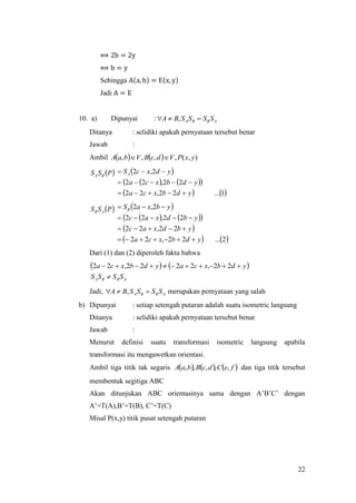 22
⟺ 2b = 2y
⟺ b = y
Sehingga A(a, b) = E(x, y)
Jadi A = E
10. a) Dipunyai : ABBA SSSSBA  ,
Ditanya : selidiki apakah pernyataan tersebut benar
Jawab :
Ambil     ),(,,,, yxPVdcBVbaA 
 
    
   1...22,22
22,22
2,2
ydbxca
ydbxca
ydxcSA



 
    
 
   2...22,22
22,22
22,22
2,2
ydbxca
ybdxac
ybdxac
ybxaSB




Dari (1) dan (2) diperoleh fakta bahwa
   
ABBA SSSS
ydbxcaydbxca

 22,2222,22
Jadi, ABBA SSSSBA  , merupakan pernyataan yang salah
b) Dipunyai : setiap setengah putaran adalah suatu isometric langsung
Ditanya : selidiki apakah pernyataan tersebut benar
Jawab :
Menurut definisi suatu transformasi isometric langsung apabila
transformasi itu mengawetkan orientasi.
Ambil tiga titik tak segaris      feCdcBbaA ,,,,, dan tiga titik tersebut
membentuk segitiga ABC
Akan ditunjukan ABC orientasinya sama dengan A’B’C’ dengan
A’=T(A),B’=T(B), C’=T(C)
Misal P(x,y) titik pusat setengah putaran
 PSS BA
 PSS AB
 