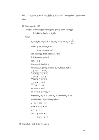 24
Jadi,     PPSggSPAgPgA AA  ,,, merupakan pernyataan
salah.
11. Diket: A = (−1,0)
Ditanya: Tentukan persamaan garis-garis 𝑔 dan ℎ sehingga
𝐵(3,4) ∈ 𝑔 dan 𝑆𝐴 = 𝑀𝑔 𝑀ℎ
Jawab:
𝑆𝐴 = 𝑀𝑔 𝑀ℎ ⇒ 𝑔 ⊥ ℎ ⇒ 𝑚 𝑔. 𝑚ℎ = −1 ⟺ 𝑚 𝑔 =
1
𝑚ℎ
misal 𝑔 ⟹ 𝑦 = 𝑚 𝑔 𝑥 + 𝐶
ℎ ⟹ 𝑦 = 𝑚ℎ 𝑥 + 𝐶
titik potong g dan h ada di A(−1,0)
A titik potong g dan h
B(3,4) ∈ g
Sehingga A dan B ∈ g
Persamaaan garis g melalui A(−1,0) dan B(3,4)
g:
y − y1
y2 − y1
=
x − x1
x2 − x1
⇔
y − 4
0 − 4
=
x − 3
−1 − 3
⇔
y − 4
−4
=
x − 3
−4
⟺ y − 4 = x − 3
⟺ y = x + 1 ⟹ mg = 1
Karena mg. mh = −1 dan mg = 1 maka mh = −1
h melalui (−1,0) dan bergradien -1
y − y1 = m(x − x1)
y − 0 = −1(x + 1)
y = −x − 1
Jadi g: y = x + 1
h: y = −x − 1
13. Diketahui : titik VBA , , garis g
 