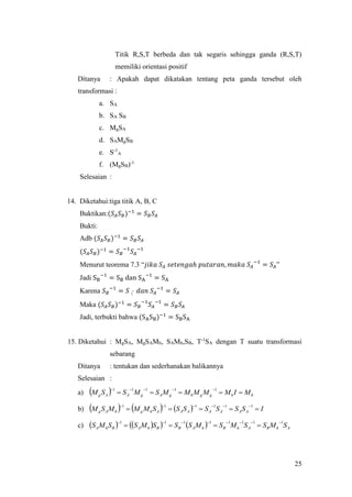 25
Titik R,S,T berbeda dan tak segaris sehingga ganda (R,S,T)
memiliki orientasi positif
Ditanya : Apakah dapat dikatakan tentang peta ganda tersebut oleh
transformasi :
a. SA
b. SA SB
c. MgSA
d. SAMgSB
e. S-1
A
f. (MgSB)-1
Selesaian :
14. Diketahui:tiga titik A, B, C
Buktikan:(𝑆𝐴 𝑆 𝐵)−1
= 𝑆 𝐵 𝑆𝐴
Bukti:
Adb (𝑆𝐴 𝑆 𝐵)−1
= 𝑆 𝐵 𝑆𝐴
(𝑆𝐴 𝑆 𝐵)−1
= 𝑆 𝐵
−1
𝑆𝐴
−1
Menurut teorema 7.3 “𝑗𝑖𝑘𝑎 𝑆𝐴 𝑠𝑒𝑡𝑒𝑛𝑔𝑎ℎ 𝑝𝑢𝑡𝑎𝑟𝑎𝑛, 𝑚𝑎𝑘𝑎 𝑆𝐴
−1
= 𝑆𝐴”
Jadi SB
−1
= SB dan SA
−1
= SA
Karena 𝑆 𝐵
−1
= 𝑆〱 𝑑𝑎𝑛 𝑆𝐴
−1
= 𝑆𝐴
Maka (𝑆𝐴 𝑆 𝐵)−1
= 𝑆 𝐵
−1
𝑆𝐴
−1
= 𝑆 𝐵 𝑆𝐴
Jadi, terbukti bahwa (SASB)−1
= SBSA
15. Diketahui : MgSA, MgSAMh, SAMh,SB, T-1
SA dengan T suatu transformasi
sebarang
Ditanya : tentukan dan sederhanakan balikannya
Selesaian :
a)   hhgghgAgAAg MIMMMMMSMSSM 
 11111
b)       ISSSSSSSMMMSM AAAAAAAhghAg 
 111111
c)        AhBAhBhABBhABhA SMSSMSMSSSMSSMS
11111111 

 