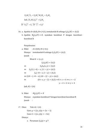26
gBghhBAhB MSMMMSSMS   11
Jadi,   gBBhA MSSMS 
1
    TSTSST AAA 
 11111
16. a. Apabila A=(0,0), B=(-4,1), tentukanlah K sehinga 𝑆𝐴 𝑆 𝐵(𝐾) = (6,2)
b. Apabila 𝑀𝑔 𝑆𝐴(𝑃) = 𝑅, nyatakan kootdinat P dengan koordinat-
koordinat R
Penyelesaian:
a. Diket : A=(0,0), B=(-4,1)
Ditanya : tentukanlah K sehinga 𝑆𝐴 𝑆 𝐵(𝐾) = (6,2)
Jawab :
Misal 𝐾 = (𝑥, 𝑦)
𝑆𝐴 𝑆 𝐵(𝐾) = (6,2)
⇔ 𝑆𝐴 𝑆 𝐵(𝑥, 𝑦) = (6,2)
⇔ 𝑆𝐴(2. (−4) − 𝑥, 2.1 − 𝑦) = (6,2)
⇔ 𝑆𝐴(−8 − 𝑥, 2 − 𝑦) = (6,2)
⇔ (2.0 − (−8 − 𝑥), 2.0 − (2 − 𝑦) = (6,2)
⇔ (8 + 𝑥, 𝑦 − 2) = (6,2) ⇒ 8 + 𝑥 = 6 ⇔ 𝑥 = −2
𝑦 − 2 = 2 ⇔ 𝑦 = 4
Jadi, 𝐾(−2,4)
b. Diket : 𝑀𝑔 𝑆𝐴(𝑃) = 𝑅
Ditanya : nyatakan kootdinat P dengan koordinat-koordinat R
Jawab :
17. Diket: Titik 𝐴(−1,4)
Garis 𝑔 = {(𝑥, 𝑦)|𝑦 = 2𝑥 − 1}
Garis ℎ = {(𝑥, 𝑦)|𝑦 = −4𝑥}
Ditanya:
a. Persamaan 𝑆𝐴(𝑔) = 𝑔′
?
 