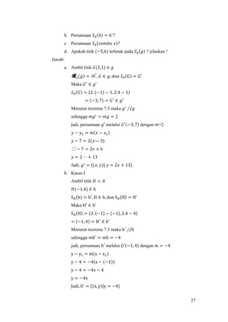 27
b. Persamaan 𝑆𝐴(ℎ) = ℎ′
?
c. Persamaan 𝑆𝐴(𝑠𝑢𝑚𝑏𝑢 𝑥)?
d. Apakah titik (−5,6) terletak pada 𝑆𝐴(𝑔) ? jelaskan !
Jawab:
a. Ambil titik 𝐺(1,1) ∈ 𝑔
曯 𝐴(𝑔) = 昹
′
, 𝐺 ∈ 𝑔, 𝑑𝑎𝑛 𝑆𝐴(𝐺) = 𝐺′
Maka 𝐺′
∈ 𝑔′
𝑆𝐴(𝐺) = (2. (−1) − 1, 2.4 − 1)
= (−3, 7) = 𝐺′
∈ 𝑔′
Menurut teorema 7.5 maka 𝑔′
∕/𝑔
sehingga 𝑚𝑔′
= 𝑚𝑔 = 2
jadi, persamaan 𝑔′ melalui 𝐺′(−3, 7) dengan 𝑚=2
𝑦 − 𝑦1 = 𝑚(𝑥 − 𝑥1)
𝑦 − 7 = 2(𝑥— 3)
騴 − 7 = 2𝑥 + 6
𝑦 = 2〰 + 13
Jadi, 𝑔′
= {(𝑥, 𝑦)| 𝑦 = 2𝑥 + 13}
b. Kasus I
Ambil titik 𝐻 = 𝐴
𝐻(−1,4) ∈ ℎ
SA(h) = h′
, H ∈ h, dan SA(H) = H′
Maka H′ ∈ h′
SA(H) = (2. (−1) − (−1), 2.4 − 4)
= (−1, 4) = H′
∈ h′
Menurut teorema 7.5 maka h′
∕/h
sehingga mh′
= mh = −4
jadi, persamaan h′ melalui G′(−1, 4) dengan m = −4
y − y1 = m(x − x1)
y − 4 = −4(x − (−1))
y − 4 = −4x − 4
y = −4x
Jadi, h′
= {(x, y)|y = −4}
 