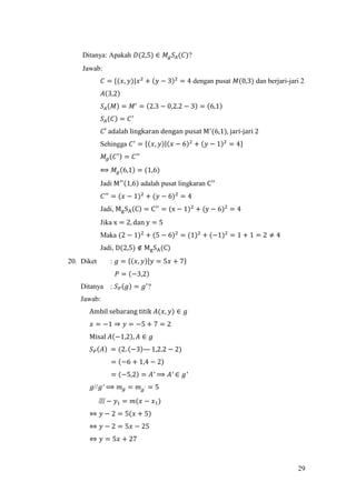 29
Ditanya: Apakah 𝐷(2,5) ∈ 𝑀𝑔 𝑆𝐴(𝐶)?
Jawab:
𝐶 = {(𝑥, 𝑦)|𝑥2
+ (𝑦 − 3)2
= 4 dengan pusat 𝑀(0,3) dan berjari-jari 2
𝐴(3,2)
𝑆𝐴(𝑀) = 𝑀′
= (2.3 − 0,2.2 − 3) = (6,1)
𝑆𝐴(𝐶) = 𝐶′
𝐶′ adalah lingkaran dengan pusat M′
(6,1), jari-jari 2
Sehingga 𝐶′
= {(𝑥, 𝑦)|(𝑥 − 6)2
+ (𝑦 − 1)2
= 4}
𝑀𝑔(𝐶′) = 𝐶′′
⟺ 𝑀𝑔(6,1) = (1,6)
Jadi M′′(1,6) adalah pusat lingkaran C′′
𝐶′′
= (𝑥 − 1)2
+ (𝑦 − 6)2
= 4
Jadi, MgSA(C) = C′′
= (x − 1)2
+ (y − 6)2
= 4
Jika x = 2, dan y = 5
Maka (2 − 1)2
+ (5 − 6)2
= (1)2
+ (−1)2
= 1 + 1 = 2 ≠ 4
Jadi, D(2,5) ∉ MgSA(C)
20. Diket : 𝑔 = {(𝑥, 𝑦)|𝑦 = 5𝑥 + 7}
𝑃 = (−3,2)
Ditanya : 𝑆 𝑃(𝑔) = 𝑔′
?
Jawab:
Ambil sebarang titik 𝐴(𝑥, 𝑦) ∈ 𝑔
𝑥 = −1 ⇒ 𝑦 = −5 + 7 = 2
Misal 𝐴(−1,2), 𝐴 ∈ 𝑔
𝑆 𝑃(𝐴) = (2. (−3)— 1,2.2 − 2)
= (−6 + 1,4 − 2)
= (−5,2) = 𝐴′ ⟹ 𝐴′ ∈ 𝑔′
𝑔//𝑔′ ⟹ 𝑚 𝑔 = 𝑚 𝑔′ = 5
俎 − 𝑦1 = 𝑚(𝑥 − 𝑥1)
⇔ 𝑦 − 2 = 5(𝑥 + 5)
⇔ 𝑦 − 2 = 5𝑥 − 25
⇔ 𝑦 = 5𝑥 + 27
 