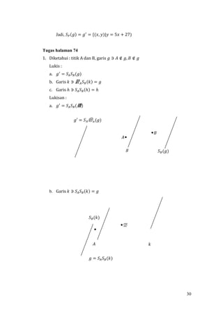 30
Jadi, 𝑆 𝑃(𝑔) = 𝑔′
= {(𝑥, 𝑦)|𝑦 = 5𝑥 + 27)
Tugas halaman 74
1. Diketahui : titik A dan B, garis 𝑔 ∋ 𝐴 ∉ 𝑔, 𝐵 ∉ 𝑔
Lukis :
a. 𝑔′
= 𝑆𝐴 𝑆 𝐵(𝑔)
b. Garis 𝑘 ∋ 쭔 𝐴 𝑆 𝐵(𝑘) = 𝑔
c. Garis ℎ ∋ 𝑆𝐴 𝑆 𝐵(ℎ) = ℎ
Lukisan :
a. 𝑔′
= 𝑆𝐴 𝑆 𝐵(逜)
b. Garis 𝑘 ∋ 𝑆𝐴 𝑆 𝐵(𝑘) = 𝑔
𝑔 = 𝑆𝐴 𝑆 𝐵(𝑘)
𝑆 𝐵(𝑘)
𝐴 𝑘
𝑔′ = 𝑆 𝐴㉹ 𝐵
(𝑔)
𝑔 𝑆 𝐵(𝑔)
𝐵
𝐴
棨
 