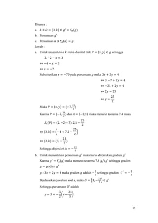33
Ditanya :
a. 𝑘 ∋ 𝐷 = (3, 𝑘) ∈ 𝑔′
= 𝑆𝐴(𝑔)
b. Persamaan 𝑔′
c. Persamaan ℎ ∋ 𝑆𝐴(ℎ) = 𝑔
Jawab :
a. Untuk menentukan 𝑘 maka diambil titik 𝑃 = (𝑥, 𝑦) ∈ 𝑔 sehingga
2. −2 − 𝑥 = 3
⇔ −4 − 𝑥 = 3
⇔ 𝑥 = −7
Substitusikan 𝑥 = −70 pada persamaan 𝑔 maka 3𝑥 + 2𝑦 = 4
⇔ 3. −7 + 2𝑦 = 4
⇔ −21 + 2𝑦 = 4
⇔ 2𝑦 = 25
⇔ 𝑦 =
25
2
Maka 𝑃 = (𝑥, 𝑦) = (−7,
25
2
)
Karena 𝑃 = (−7,
25
2
) dan 𝐴 = (−2,1) maka menurut teorema 7.4 maka
𝑆𝐴(𝑃) = (2. −2— 7), 2.1 −
25
2
⇔ (3, 𝑘) = (−4 + 7,2 −
25
2
)
⇔ (3, 𝑘) = (3, −
21
5
)
Sehingga diperoleh 𝑘 = −
21
5
b. Untuk menentukan persamaan 𝑔′ maka harus ditentukan gradien 𝑔′
Karena 𝑔′
= 𝑆𝐴(𝑔) maka menurut teorema 7.5 𝑔//𝑔′ sehingga gradien
𝑔 = gradien 𝑔′
𝑔 ∶ 3𝑥 + 2𝑦 = 4 maka gradien 𝑔 adalah −
3
2
sehingga gradien 〱
′
= −
3
2
Berdasarkan jawaban soal a, maka 𝐷 = (3, −
21
5
) ∈ 𝑔′
Sehingga persamaan ᒐ′ adalah
𝑦 − 3 = −
3
2
(𝑥—
21
5
)
 