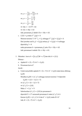 34
⇔ 𝑦 = −
3
2
(𝑥 +
21
5
) + 3
⇔ 𝑦 = −
3
2
𝑥 −
3
2
.
21
5
⇔ 𝑦 = −
3
2
𝑥 −
63
10
⇔ 10𝑦 = −15ㄎ − 63
⇔ 15𝑥 + 10𝑦 = 63
Jadi, persamaan 𝑔′ adalah 15𝑥 + 10𝑦 = 63.
c. 𝑆_(ℎ) = 𝑔 maka 𝑆−1
𝐴(𝑔) = ℎ
Menurut teorema 7.3 ᒐ−1
𝐴 = 𝑆𝐴 sehingga 𝑆−1
𝐴(𝑔) = 𝑆𝐴(𝑔) = ℎ
Dari jawaban soal b, 𝑔′
= 𝑆𝐴(𝑔) artinya 𝑔′
= 𝑆𝐴(𝑔) = ℎ sehingga
diperoleh 𝑔′
= ℎ
maka persamaan ℎ = persamaan 𝑔′ yaitu 15𝑥 + 10𝑦 = 63
Jadi, persamaan ℎ adalah 15𝑥 + 10𝑦 = 63.
5. Diketahui : kurva 𝑘 = {(𝑥, 𝑦)│@ = 𝑥2
} dan titik 𝐴 = (3,1)
Ditanya :
a. Apakah 𝐵 = (3, −7) ∈ 𝑘′
= 𝑆𝐴(𝑘)
b. Persamaan kurva 𝑘′
Jawab :
a. Untuk menyelidiki apakah 𝐵 = (3, −7) ∈ 𝑘′
= 𝑆𝐴(𝑘) maka harus dihitung
𝑆𝐴(𝐵)
Misalkan 𝑆𝐴(𝐵) = (𝑥′
, 𝑦′
) sehingga menurut teorema 7.4 diperoleh
𝑆𝐴(𝐵) = (2.3 − 3,2.1— 7)
⇔ (𝑥′
, 𝑦′) = (6 − 3,2 + 7)
⇔ (𝑥′
, 𝑦′) = (3,9)
Maka 𝑥′
= 3, 𝑦′
= 9
Substitusikan (𝑥′
, 𝑦′) = (3,9) ke persamaan 𝑘
diperoleh 9 = 32
memenuhi persamaan 𝑘 maka (𝑥′
, 𝑦′
) ∈ 𝑘
Karena 𝑆𝐴(𝐵) = (𝑥′
, 𝑦′
) ∈ 𝑘 dan 𝑘′
= 𝑆𝐴(𝑘) maka 𝐵 ∈ 𝑘′
Jadi, 𝐵 = (3, −7) ∈ 𝑘′
= 𝑆𝐴(𝑘)
 