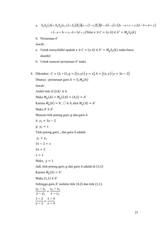 37
a.             ydbdxcacydbxcaSyxSSASS RQRQR  2,22,2, 2
1
2
1
 ydbxca  3,3 Nilai 𝑥 ∋ 𝐶 = (𝑥, 6) ∈ 𝑘′
= 𝑀𝑔 𝑆𝐴(𝑘)
b. Persamaan 𝑘′
Jawab :
a. Untuk menyelidiki apakah 𝑥 ∋ 𝐶 = (𝑥, 6) ∈ 𝑘′
= 𝑀𝑔 𝑆𝐴(𝑘) maka harus
diambil
b. Untuk mencari persamaan 𝑘′ maka
8. Diketahui : 𝐶 = (2, −1), 𝑔 = {(𝑥, 𝑦)│𝑦 = 𝑥}, ℎ = {(𝑥, 𝑦)│𝑦 = 3𝑥 − 2}
Ditanya : persamaan garis 𝑘 = 𝑆 𝐶 𝑀𝑔(ℎ)
Jawab :
Ambil titik 𝐴 (2,4) ∈ ℎ
Maka 𝑀𝑔(𝐴) = 𝑀𝑔(2,4) = (4,2) = 𝐴′
Karena 𝑀𝑔(ℎ) = ℎ′
, 騴 ∈ ℎ, 𝑑𝑎𝑛 𝑀𝑔(𝐴) = 𝐴′
Maka 𝐴′ ∈ ℎ′
Mencari titik potong garis 𝑔 dan garis ℎ
ℎ: 𝑦1 = 3𝑥 − 2
𝑔: 𝑦2 = 𝑥
Titik potong garis _ dan garis ℎ adalah
𝑦1 = 𝑦2
3𝑥 − 2 = 𝑥
2𝑥 = 2
𝑥 = 1
Maka, 𝑦 = 1
Jadi, titik potong garis 𝑔 dan garis ℎ adalah di (1,1)
Karena 𝑀𝑔(ℎ) = ℎ′
Maka (1,1) ∈ ℎ′
Sehingga garis ℎ′
melalui titik (4,2) dan titik (1,1)
𝑦2 − 𝑦1
𝑦 − 𝑦1
=
𝑥2 − 𝑥1
𝑥 − 𝑥1
1 − 2
𝑦 − 2
=
1 − 4
𝑥 − 4
 