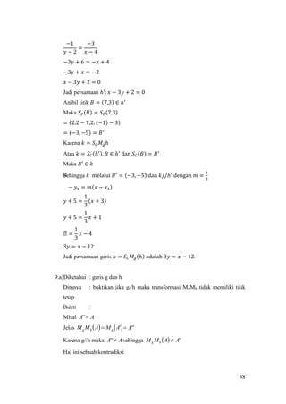 38
−1
𝑦 − 2
=
−3
𝑥 − 4
−3𝑦 + 6 = −𝑥 + 4
−3𝑦 + 𝑥 = −2
𝑥 − 3𝑦 + 2 = 0
Jadi persamaan ℎ′
: 𝑥 − 3𝑦 + 2 = 0
Ambil titik 𝐵 = (7,3) ∈ ℎ′
Maka 𝑆 𝐶(𝐵) = 𝑆 𝐶(7,3)
= (2.2 − 7,2. (−1) − 3)
= (−3, −5) = 𝐵′
Karena 𝑘 = 𝑆 𝐶 𝑀𝑔ℎ
Atau 𝑘 = 𝑆 𝐶(ℎ′), 𝐵 ∈ ℎ′
dan 𝑆 𝐶(𝐵) = 𝐵′
Maka 𝐵′ ∈ 𝑘
Sehingga 𝑘 melalui 𝐵′
= (−3, −5) dan 𝑘//ℎ′
dengan 𝑚 =
1
3
− 𝑦1 = 𝑚(𝑥 − 𝑥1)
𝑦 + 5 =
1
3
(𝑥 + 3)
𝑦 + 5 =
1
3
𝑥 + 1
ᒐ =
1
3
𝑥 − 4
3𝑦 = 𝑥 − 12
Jadi persamaan garis 𝑘 = 𝑆 𝐶 𝑀𝑔(ℎ) adalah 3𝑦 = 𝑥 − 12.
9.a)Diketahui : garis g dan h
Ditanya : buktikan jika g//h maka transformasi MgMh tidak memiliki titik
tetap
Bukti :
Misal AA ''
Jelas     ''' AAMAMM ghg 
Karena g//h maka AA '' sehingga   'AAMM hg 
Hal ini sebuah kontradiksi
 