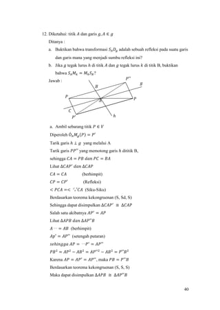40
12. Diketahui: titik 𝐴 dan garis 𝑔, 𝐴 ∈ 𝑔
Ditanya :
a. Buktikan bahwa transformasi 𝑆𝐴 𝐷𝑔 adalah sebuah refleksi pada suatu garis
dan garis mana yang menjadi sumbu refleksi ini?
b. Jika 𝑔 tegak lurus ℎ di titik 𝐴 dan 𝑔 tegak lurus 𝑘 di titik B, buktikan
bahwa 𝑆𝐴 𝑀 𝑘 = 𝑀ℎ 𝑆 𝐵?
Jawab :
a. Ambil sebarang titik 𝑃 ∈ 𝑉
Diperoleh Ó 𝐴 𝑀𝑔(𝑃) = 𝑃′
Tarik garis ℎ ⊥ 𝑔 yang melalui A
Tarik garis 𝑃𝑃′′ yang memotong garis ℎ dititik B,
sehingga 𝐶𝐴 = 𝑃𝐵 𝑑𝑎𝑛 𝑃𝐶 = 𝐵𝐴
Lihat ∆𝐶𝐴𝑃′
𝑑𝑎𝑛 ∆𝐶𝐴𝑃
𝐶𝐴 = 𝐶𝐴 (berhimpit)
𝐶𝑃 = 𝐶𝑃′ (Refleksi)
< 𝑃𝐶𝐴 =< ㌱′𝐶𝐴 (Siku-Siku)
Berdasarkan teorema kekongruenan (S, Sd, S)
Sehingga dapat disimpulkan ∆𝐶𝐴𝑃′
≅ ∆𝐶𝐴𝑃
Salah satu akibatnya 𝐴𝑃′
= 𝐴𝑃
Lihat ∆𝐴𝑃𝐵 𝑑𝑎𝑛 ∆𝐴𝑃′′𝐵
𝐴〰 = 𝐴𝐵 (berhimpit)
𝐴𝑝′ = 𝐴𝑃′′ (setengah putaran)
𝑠𝑒ℎ𝑖𝑛𝑔𝑔𝑎 𝐴𝑃 = 〰 𝑃′
= 𝐴𝑃′′
𝑃𝐵2
= 𝐴𝑃2
− 𝐴𝐵2
= 𝐴𝑃′′2
− 𝐴𝐵2
= 𝑃′′𝐵2
Karena 𝐴𝑃 = 𝐴𝑃′
= 𝐴𝑃′′
, maka 𝑃𝐵 = 𝑃′′
𝐵
Berdasarkan teorema kekongruenan (S, S, S)
Maka dapat disimpulkan ∆𝐴𝑃𝐵 ≅ ∆𝐴𝑃′′𝐵
𝑃′′
𝐵
𝑃𝐴
𝑃′
𝑃
𝐶
ℎ
𝑔
 