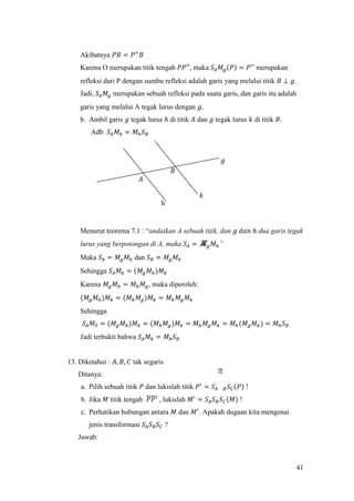 41
Akibatnya 𝑃𝐵 = 𝑃′′
𝐵
Karena O merupakan titik tengah 𝑃𝑃′′, maka 𝑆𝐴 𝑀𝑔(𝑃) = 𝑃′′ merupakan
refleksi dari P dengan sumbu refleksi adalah garis yang melalui titik 𝐵 ⊥ 𝑔.
Jadi, 𝑆𝐴 𝑀𝑔 merupakan sebuah refleksi pada suatu garis, dan garis itu adalah
garis yang melalui A tegak lurus dengan 𝑔.
b. Ambil garis 𝑔 tegak lurus ℎ di titik 𝐴 dan 𝑔 tegak lurus 𝑘 di titik 𝐵.
Adb 𝑆𝐴 𝑀 𝑘 = 𝑀ℎ 𝑆 𝐵
Menurut teorema 7.1 : “andaikan A sebuah titik, dan 𝑔 𝑑𝑎𝑛 ℎ dua garis tegak
lurus yang berpotongan di A, maka 𝑆𝐴 = 筽 𝑔 𝑀ℎ”
Maka 𝑆𝐴 = 𝑀𝑔 𝑀ℎ dan 𝑆 𝐵 = 𝑀𝑔 𝑀 𝑘
Sehingga 𝑆𝐴 𝑀 𝑘 = (𝑀𝑔 𝑀ℎ)𝑀 𝑘
Karena 𝑀𝑔 𝑀ℎ = 𝑀ℎ 𝑀𝑔, maka diperoleh:
(𝑀𝑔 𝑀ℎ)𝑀 𝑘 = (𝑀ℎ 𝑀𝑔)𝑀 𝑘 = 𝑀ℎ 𝑀𝑔 𝑀 𝑘
Sehingga
𝑆𝐴 𝑀ᒐ = (𝑀𝑔 𝑀ℎ)𝑀 𝑘 = (𝑀ℎ 𝑀𝑔)𝑀 𝑘 = 𝑀ℎ 𝑀𝑔 𝑀 𝑘 = 𝑀ℎ(𝑀 𝑔 𝑀 𝑘) = 𝑀ℎ 𝑆 𝐵
Jadi terbukti bahwa 𝑆𝐴 𝑀 𝑘 = 𝑀ℎ 𝑆 𝐵
13. Diketahui : 𝐴, 𝐵, 𝐶 tak segaris
Ditanya:
a. Pilih sebuah titik 𝑃 dan lukislah titik 𝑃′
= 𝑆𝐴 𝐵 𝑆 𝐶(𝑃) !
b. Jika 𝑀 titik tengah 𝑃𝑃′̅̅̅̅̅ , lukislah 𝑀′
= 𝑆𝐴 𝑆 𝐵 𝑆 𝐶(𝑀) !
c. Perhatikan hubungan antara 𝑀 dan 𝑀′
. Apakah dugaan kita mengenai
jenis transformasi 𝑆𝐴 𝑆 𝐵 𝑆 𝐶 ?
Jawab:
𝑔
𝐴
h
𝐵
𝑘
 