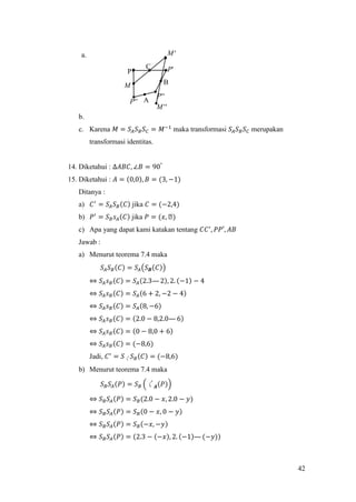 42
a.
b.
c. Karena 𝑀 = 𝑆𝐴 𝑆 𝐵 𝑆 𝐶 = 𝑀−1
maka transformasi 𝑆𝐴 𝑆 𝐵 𝑆 𝐶 merupakan
transformasi identitas.
14. Diketahui : ∆𝐴𝐵𝐶, ∠𝐵 = 90°
15. Diketahui : 𝐴 = (0,0), 𝐵 = (3, −1)
Ditanya :
a) 𝐶′
= 𝑆𝐴 𝑆 𝐵(𝐶) jika 𝐶 = (−2,4)
b) 𝑃′
= 𝑆 𝐵 𝑠 𝐴(𝐶) jika 𝑃 = (𝑥, ᒐ)
c) Apa yang dapat kami katakan tentang 𝐶𝐶′
, 𝑃𝑃′, 𝐴𝐵
Jawab :
a) Menurut teorema 7.4 maka
𝑆𝐴 𝑆 𝐵(𝐶) = 𝑆𝐴(𝑆 𝑩(𝐶))
⇔ 𝑆𝐴 𝑠 𝐵(𝐶) = 𝑆𝐴(2.3— 2), 2. (−1) − 4
⇔ 𝑆𝐴 𝑠 𝐵(𝐶) = 𝑆𝐴(6 + 2, −2 − 4)
⇔ 𝑆𝐴 𝑠 𝐵(𝐶) = 𝑆𝐴(8, −6)
⇔ 𝑆𝐴 𝑠 𝐵(𝐶) = (2.0 − 8,2.0— 6)
⇔ 𝑆𝐴 𝑠 𝐵(𝐶) = (0 − 8,0 + 6)
⇔ 𝑆𝐴 𝑠 𝐵(𝐶) = (−8,6)
Jadi, 𝐶′
= 𝑆〱 𝑆 𝐵(𝐶) = (−8,6)
b) Menurut teorema 7.4 maka
𝑆 𝐵 𝑆𝐴(𝑃) = 𝑆 𝐵 (〱 𝑨(𝑃))
⇔ 𝑆 𝐵 𝑆𝐴(𝑃) = 𝑆 𝐵(2.0 − 𝑥, 2.0 − 𝑦)
⇔ 𝑆 𝐵 𝑆𝐴(𝑃) = 𝑆 𝐵(0 − 𝑥, 0 − 𝑦)
⇔ 𝑆 𝐵 𝑆𝐴(𝑃) = 𝑆 𝐵(−𝑥, −𝑦)
⇔ 𝑆 𝐵 𝑆𝐴(𝑃) = (2.3 − (−𝑥), 2. (−1)—(−𝑦))
A
B
C
P 'P
''P
''P
M
'M
''M
 