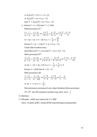 43
⇔ 𝑆 𝐵 𝑆𝐴(𝑃) = (6 + 𝑥, −2 + 𝑦)
⇔ 𝑆 𝐵 𝑆𝐴(𝑃) = (𝑥 + 6, 𝑦 − 2)
Jadi, 𝑃′
= 𝑆 𝐵 𝑆𝐴(𝑃) = (𝑥 + 6, 𝑦 − 2)
c) Karena 𝐶 = (−2,4) dan 𝐶′
= (−8,6)
Maka persamaan 𝐶𝐶′
:
𝑥 − 〱1
𝑥2 − 𝑥1
=
𝑦 − 𝑦1
𝑦2 − 𝑦1
⇔
𝑥 + 2
−8 + 2
=
𝑦 − 4
6 − 4
⇔
𝑥 + 2
−6
=
𝑦 − 4
2
⇔ −6𝑦 = 2𝑥 + 4 − 24 ⇔ 𝑦 = −
1
3
𝑥 +
10
3
Karena 𝑃 = (𝑥, 〱) dan 𝑃′
= (𝑥 + 6, 𝑦 − 2)
Untuk tidak membuat rancu,
dimisalkan titik 𝑃 = (𝑎, 𝑏) dan 𝑃′
= (𝑎 + 6, 𝑏 − 2)
Maka persamaan 𝑃𝑃′
:
𝑥 − 𝑥1
𝑥2 − 𝑥1
=
𝑦 − 𝑦1
𝑦2 − 𝑦1
⇔
𝑥 − 𝑎
𝑎 + 6 − 𝑎
=
𝑦 − 𝑏
𝑏 − 2 − 𝑏
⇔
𝑥 − 𝑎
6
=
𝑦 − 𝑏
−2
⇔ 6𝑦 = −2𝑥 + 2𝑎 + 6𝑏 ⇔ 𝑦 = −
1
3
𝑥 +
1
3
𝑎 + 𝑏
Karena 𝐴 = (0,0) 𝑑𝑎𝑛 𝐵 = (3, −1)
Maka persamaan 𝐴𝐵:
𝑥 − 𝑥1
𝑥2 − 𝑥1
=
𝑦 − 𝑦1
𝑦2 − ‫ﰰ‬1
⇔
𝑥 − 0
3 − 0
=
𝑦 − 0
−1 − 0
⇔
𝑥
3
=
𝑦
−1
⇔ 3𝑦 = −𝑥 ⇔ 𝑦 = −
1
3
𝑥
Dari persamaan–persamaan di atas, dapat dikatakan bahwa persamaan
𝐶𝐶′
, 𝑃𝑃′
, dan 𝐴𝐵 mempunyai gradien yang sama, yaitu −
1
3
16. Buktikan :
17. Diketahui : ∆𝐴𝐵𝐶 dan sebuah titik 𝑃 ∈ ‫ﵔ‬ 𝐶̅̅̅̅̅̅
Lukis : di dalam ∆𝐴𝐵𝐶, sebuah ∆𝑃𝑄0 yang kelilingnya paling pendek
 