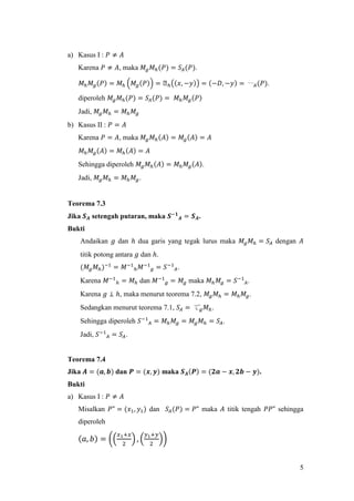 5
a) Kasus I : 𝑃 ≠ 𝐴
Karena 𝑃 ≠ 𝐴, maka 𝑀𝑔 𝑀ℎ(𝑃) = 𝑆𝐴(𝑃).
𝑀ℎ 𝑀𝑔(𝑃) = 𝑀ℎ (𝑀𝑔(𝑃)) = ᒐℎ((𝑥, −𝑦)) = (−𝐷, −𝑦) = 〰 𝐴(𝑃).
diperoleh 𝑀𝑔 𝑀ℎ(𝑃) = 𝑆𝐴(𝑃) = 𝑀ℎ 𝑀𝑔(𝑃)
Jadi, 𝑀𝑔 𝑀ℎ = 𝑀ℎ 𝑀𝑔
b) Kasus II : 𝑃 = 𝐴
Karena 𝑃 = 𝐴, maka 𝑀𝑔 𝑀ℎ(𝐴) = 𝑀𝑔(𝐴) = 𝐴
𝑀ℎ 𝑀𝑔(𝐴) = 𝑀ℎ(𝐴) = 𝐴
Sehingga diperoleh 𝑀𝑔 𝑀ℎ(𝐴) = 𝑀ℎ 𝑀𝑔(𝐴).
Jadi, 𝑀𝑔 𝑀ℎ = 𝑀ℎ 𝑀𝑔.
Teorema 7.3
Jika 𝑺 𝑨 setengah putaran, maka 𝑺−𝟏
𝑨 = 𝑺 𝑨.
Bukti
Andaikan 𝑔 dan ℎ dua garis yang tegak lurus maka 𝑀𝑔 𝑀ℎ = 𝑆𝐴 dengan 𝐴
titik potong antara 𝑔 dan ℎ.
(𝑀𝑔 𝑀ℎ)−1
= 𝑀−1
ℎ 𝑀−1
𝑔 = 𝑆−1
𝐴.
Karena 𝑀−1
ℎ = 𝑀ℎ dan 𝑀−1
𝑔 = 𝑀𝑔 maka 𝑀ℎ 𝑀𝑔 = 𝑆−1
𝐴.
Karena 𝑔 ⊥ ℎ, maka menurut teorema 7.2, 𝑀𝑔 𝑀ℎ = 𝑀ℎ 𝑀𝑔.
Sedangkan menurut teorema 7.1, 𝑆𝐴 = て 𝑔 𝑀ℎ.
Sehingga diperoleh 𝑆−1
𝐴 = 𝑀ℎ 𝑀𝑔 = 𝑀𝑔 𝑀ℎ = 𝑆𝐴.
Jadi, 𝑆−1
𝐴 = 𝑆𝐴.
Teorema 7.4
Jika 𝑨 = (𝒂, 𝒃) dan 𝑷 = (𝒙, 𝒚) maka 𝑺 𝑨(𝑷) = (𝟐𝒂 − 𝒙, 𝟐𝒃 − 𝒚).
Bukti
a) Kasus I : 𝑃 ≠ 𝐴
Misalkan 𝑃" = (𝑥1, 𝑦1) dan 𝑆𝐴(𝑃) = 𝑃" maka 𝐴 titik tengah 𝑃𝑃" sehingga
diperoleh
(𝑎, 𝑏) = ((
𝑥1+𝑥
2
) , (
𝑦1+𝑦
2
))
 