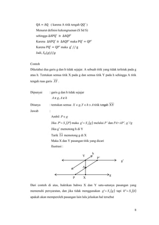 8
QA = AQ ( karena A titik tengah QQ′
)
Menurut definisi kekongruenan (S Sd S)
sehingga ∆APQ′ ≅ ∆AQP′
Karena ∆APQ′
≅ ∆AQP′
maka PQ′
= QP′
Karena PQ′
= QP′
maka g′ ∕∕ g
Jadi, 𝑆𝐴(𝑔)//𝑔
Contoh
Diketahui dua garis g dan h tidak sejajar. A sebuah titik yang tidak terletak pada g
atau h. Tentukan semua titik X pada g dan semua titik Y pada h sehingga A titik
tengah ruas garis XY .
Dipunyai : garis g dan h tidak sejajar
hAgA  ,
Ditanya : tentukan semua XYgahtitik ten, AhYgX 
Jawab :
Ambil gP
Jika  PSP A' maka  gSg A' melalui P’ dan PA=AP’, g’//g
Jika g’ memotong h di Y
Tarik YA memotong g di X
Maka X dan Y pasangan titik yang dicari
Ilustrasi :
Dari contoh di atas, buktikan bahwa X dan Y satu-satunya pasangan yang
memenuhi persyaratan, dan jika tidak menggunakan  gSg A' tapi  hSh A''
apakah akan memperoleh pasangan lain lalu jelaskan hal tersebut
A
g’
g
P
P’
Y
X
h
 